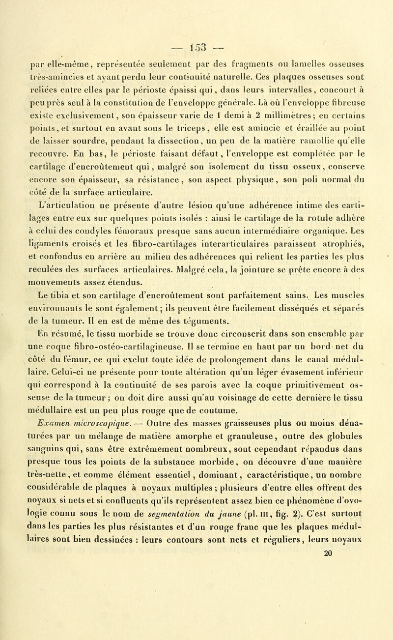 par elle-même, représentée seulement par des Fragments ou lamelles osseuses très-amincies et ayant perdu leur continuité naturelle. Ces plaques osseuses sont reliées entre elles par le périoste épaissi qui, dans leurs intervalles, concourt à peu près seul à la constitution de l'enveloppe générale. Là où l'enveloppe fibreuse exisle exclusivement, son épaisseur varie de 1 demi à 2 millimètres; en certains points, et surtout en avant sous le triceps, elle est amincie et érailîée au point de laisser sourdre, pendant la dissection, un peu de la matière ramollie qu'elle recouvre. En bas, le périoste faisant défaut, l'enveloppe est complétée par le cartilage d'encroûtement qui, malgré son isolement du tissu osseux, conserve encore son épaisseur, sa résistance, son aspect physique, son poli normal du côté de la surface articulaire. L'articulation ne présente d'autre lésion qu'une adhérence intime des carti- lages entre eux sur quelques points isolés : ainsi le cartilage de la rotule adhère à celui des condyles fémoraux presque sans aucun intermédiaire organique. Les ligaments croisés et les fibro-cartilages interarticulaires paraissent atrophiés, et confondus en arrière au milieu des adhérences qui relient les parties les plus reculées des surfaces articulaires. Malgré cela, la jointure se prête encore à des mouvements assez étendus. Le tibia et son cartilage d'encroûtement sont parfaitement sains.. Les muscles environnants le sont également; ils peuvent être facilement disséqués et séparés de la tumeur. Il en est de même des téguments. En résumé, le tissu morbide se trouve donc circonscrit dans son ensemble par une coque fibro-ostéo-cartilagineuse. Il se termine en haut par un bord net du côté du fémur, ce qui exclut toute idée de prolongement dans le canal médul- laire. Celui-ci ne présente pour toute altération qu'un léger évasement inférieur qui correspond à la continuité de ses parois avec la coque primitivement os- seuse de la tumeur ; on doit dire aussi qu'au voisinage de cette dernière le tissu médullaire est un peu plus rouge que de coutume. Examen microscopique.— Outre des masses graisseuses plus ou moins déna- turées par un mélange de matière amorphe et granuleuse, outre des globules sanguins qui, sans être extrêmement nombreux, sont cependant répandus dans presque tous les points de la substance morbide, on découvre d'une manière très-nette, et comme élément essentiel, dominant, caractéristique, un nombre considérable de plaques à noyaux multiples; plusieurs d'entre elles offrent des noyaux si nets et si confluents qu'ils représentent assez bien ce phénomène d'ovo- logie connu sous le nom de segmentation du jaune (pi. m, fig. 2). C'est surtout dans les parties les plus résistantes et d'un rouge franc que les plaques médul- laires sont bien dessinées : leurs contours sont nets et réguliers, leurs noyaux 20