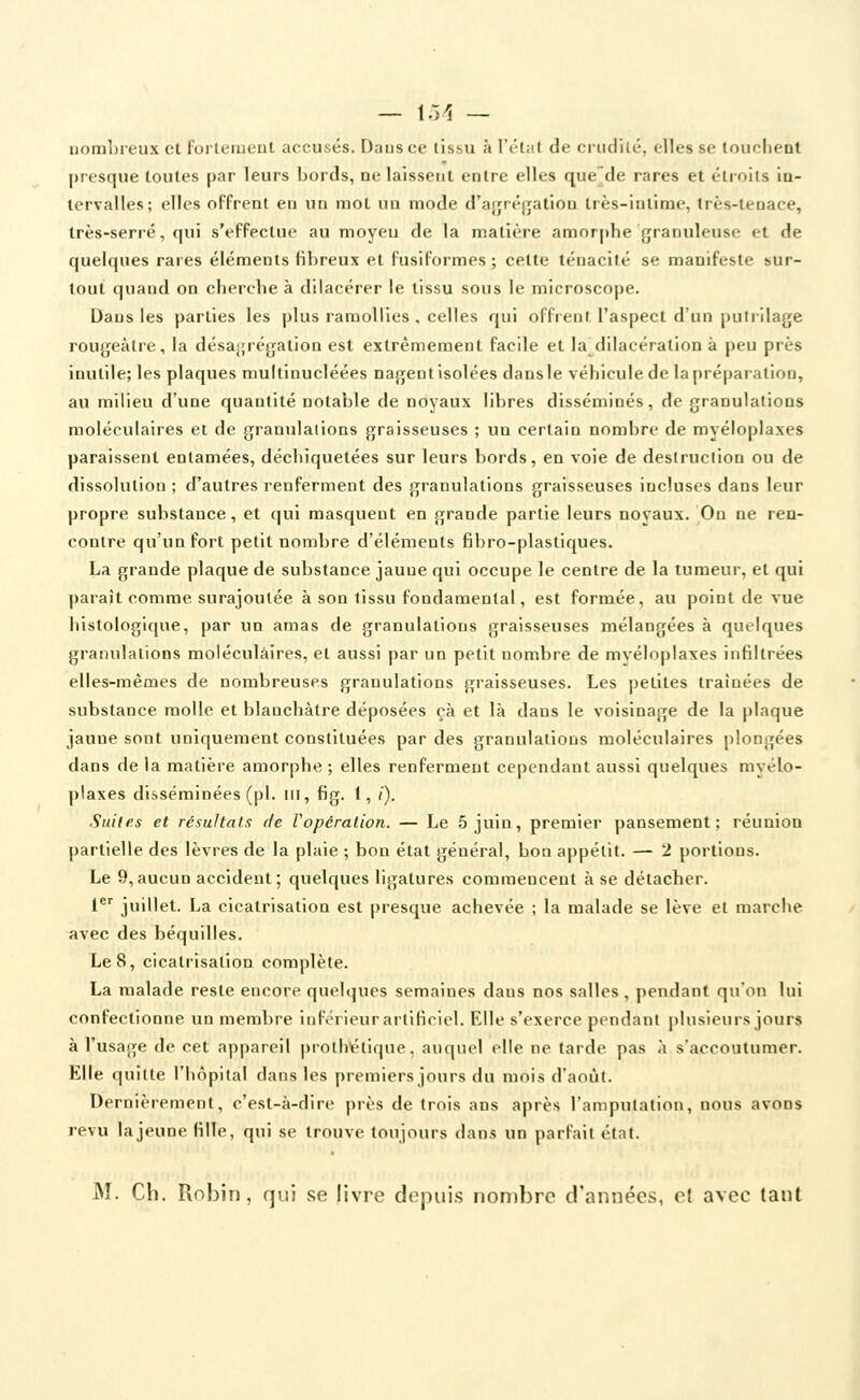 — l.>1 — nombreux et fortement accusés. Dans ce tissu à l'état de crudité, elles se louchent presque toutes par leurs bords, ne laissent entre elles que'de rares et étroits in- tervalles; elles offrent en un mot un mode d'aji^régation très-intime, très-tenace, très-serré, qui s'effectue au moyeu de la matière amorphe granuleuse et de quelques rares éléments fibreux et fusiformes ; cette ténacité se manifeste sur- tout quand on chercbe à dilacérer le tissu sous le microscope. Dans les parties les plus ramollies , celles qui offrent l'aspect d'un puiiilage rougeàtre, la désajjrégation est extrêmement facile et la^dilacération à peu près inutile; les plaques multinucléées nagent Isolées dansie véhicule de la préparation, au milieu d'une quantité notable de noyaux libres disséminés, de granulations moléculaires et de granulations graisseuses ; un certain nombre de myéloplaxes paraissent entamées, déchiquetées sur leurs bords, en voie de destruction ou de dissolution ; d'autres renferment des granulations graisseuses incluses dans leur propre substance, et qui masquent en grande partie leurs noyaux. On ne ren- contre qu'un fort petit nombre d'éléments fibro-plastiques. La grande plaque de substance jaune qui occupe le centre de la tumeur, et qui paraît comme surajoutée à son tissu fondamental, est formée, au point de vue histologique, par un amas de granulations graisseuses mélangées à quelques granulations moléculaires, et aussi par un petit nombre de myéloplaxes infiltrées elles-mêmes de nombreuses granulations graisseuses. Les petites traînées de substance molle et blanchâtre déposées çà et là dans le voisinage de la plaque jaune sont uniquement constituées par des granulations moléculaires plongées dans de la matière amorphe ; elles renferment cependant aussi quelques myélo- plaxes disséminées (pi. m, fig. 1, /). Suites et résultats de Vopération. — Le 5 juin, premier pansement; réunion partielle des lèvres de la plaie ; bon état général, bon appétit. — 2 portions. Le 9,aucun accident; quelques ligatures commencent à se détacher. 1^'' juillet. La cicatrisation est presque achevée ; la malade se lève et marche avec des béquilles. Le 8, cicatrisation complète. La malade reste encore quelques semaines dans nos salles, pendant qu'on lui confectionne un membre inférieur artificiel. Elle s'exerce pendant j)lusieurs jours à l'usage de cet appareil proth\étique, auquel elle ne larde pas a s'accoutumer. Elle quitte l'hôpital dans les premiers jours du mois d'août. Dernièrement, c'est-à-dire près de trois ans après l'ampulalion, nous avons revu la jeune fille, qui se trouve toujours dans un parfait étal. M. Ch. Robin, qui se livre depuis nombre d'années, et avec tant