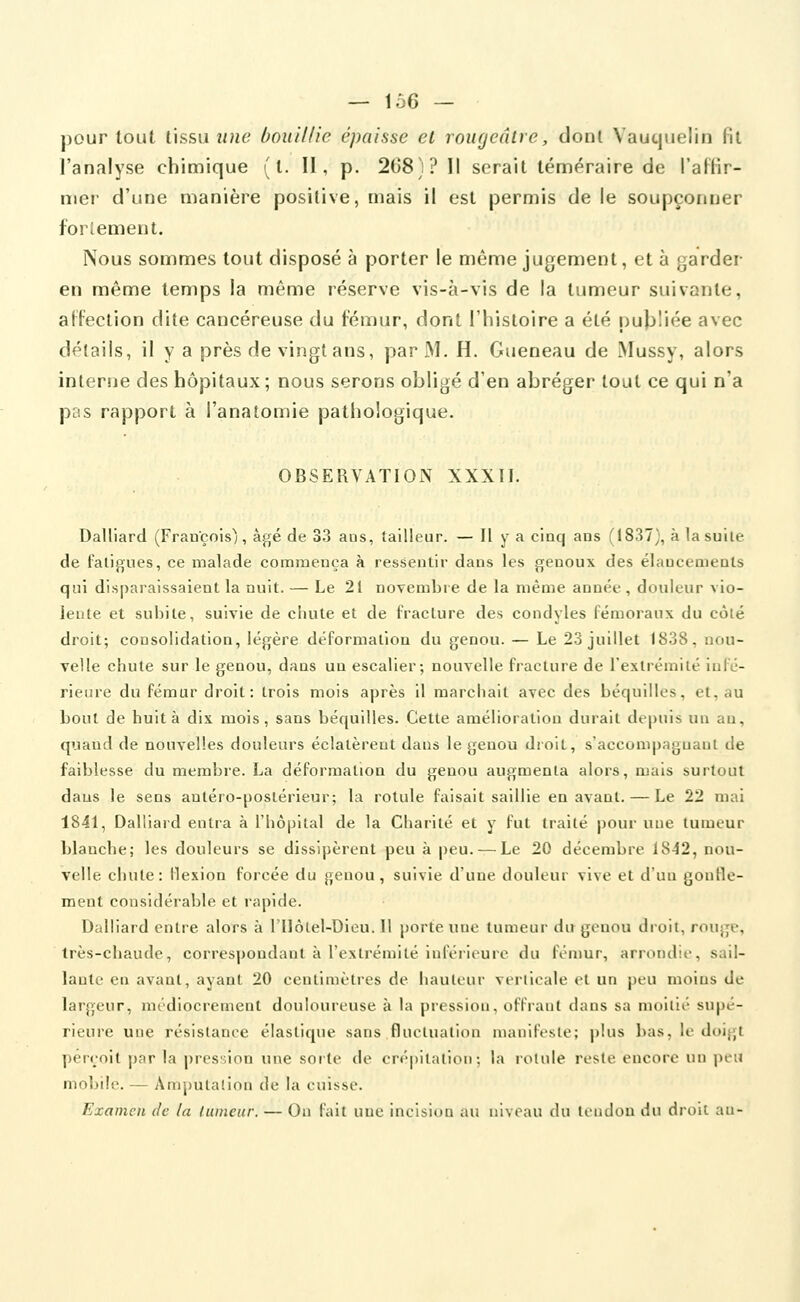 pour tout lissii î/?K? bouillie épaisse et rougeâtre, dont Vaucjiielin Ht l'analyse chimique ( l. II, p. 208j? Il serait téméraire de l'affir- mer d'une manière positive, mais il est permis de le soupçonner forlement. Nous sommes tout disposé à porter le même jugement, et à garder en même temps la même réserve vis-à-vis de la tumeur suivante, affection dite cancéreuse du fémur, dont l'histoire a été publiée avec détails, il y a près de vingt ans, par M. H. Gueneau de INIussy, alors interne des hôpitaux; nous serons obligé d'en abréger tout ce qui n'a pas rapport à l'anatomie pathologique. OBSERVATION XXXII. Dalliard (François), âgé de 33 aus, tailleur. — H y a cinq ans (1837), à la suite de fatigues, ce malade commença à ressentir dans les genoux des élancements qui disparaissaient la nuit. — Le 21 novembre de la même année , douleur vio- lente et subite, suivie de chute et de fracture des condyles fémoraux du côié droit; consolidation, légère déformation du genou. — Le 23 juillet 1838, nou- velle chute sur le genou, dans un escalier; nouvelle fracture de l'extrémité iulé- rieure du fémur droit: trois mois après il marchait avec des béquilles, et, au bout de huit à dix mois, sans béquilles. Cette amélioration durait dt'|)uis un au, quand de nouvelles douleurs éclatèrent dans le genou droit, s'accompagnant de faiblesse du membre. La déformation du genou augmenta alors, mais surtout dans le sens autéro-poslérieur; la rotule faisait saillie en avant. — Le 22 mai 1841, Dalliard entra à l'hôpital de la Charité et y fut traité pour une tumeur blanche; les douleurs se dissipèrent peu à peu. — Le 20 décembre 1842, nou- velle chute: flexion forcée du genou, suivie d'une douleur vive et d'uu gonfle- ment considérable et rapide. Dalliard entre alors à l'Ilôlel-Dieu. Il porte une tumeur du genou droit, rouge, très-chaude, correspondant à l'extrémité iuférii'urc du fémur, arrondie, sail- lante en avant, ayant 20 centimètres de haulcur verlioale et un peu moins de largeur, médiocrement douloureuse à la pression, offrant dans sa moitié supé- rieure une résistance élastique sans fluctuation manifeste; plus bas, le doigt perçoit par la pression une sorte de crépitation; la rotule reste encore un peu mobile. — Ampulaiion de la cuisse. Examen de la luincur. — On fait une incision au niveau du tendon du droit au-