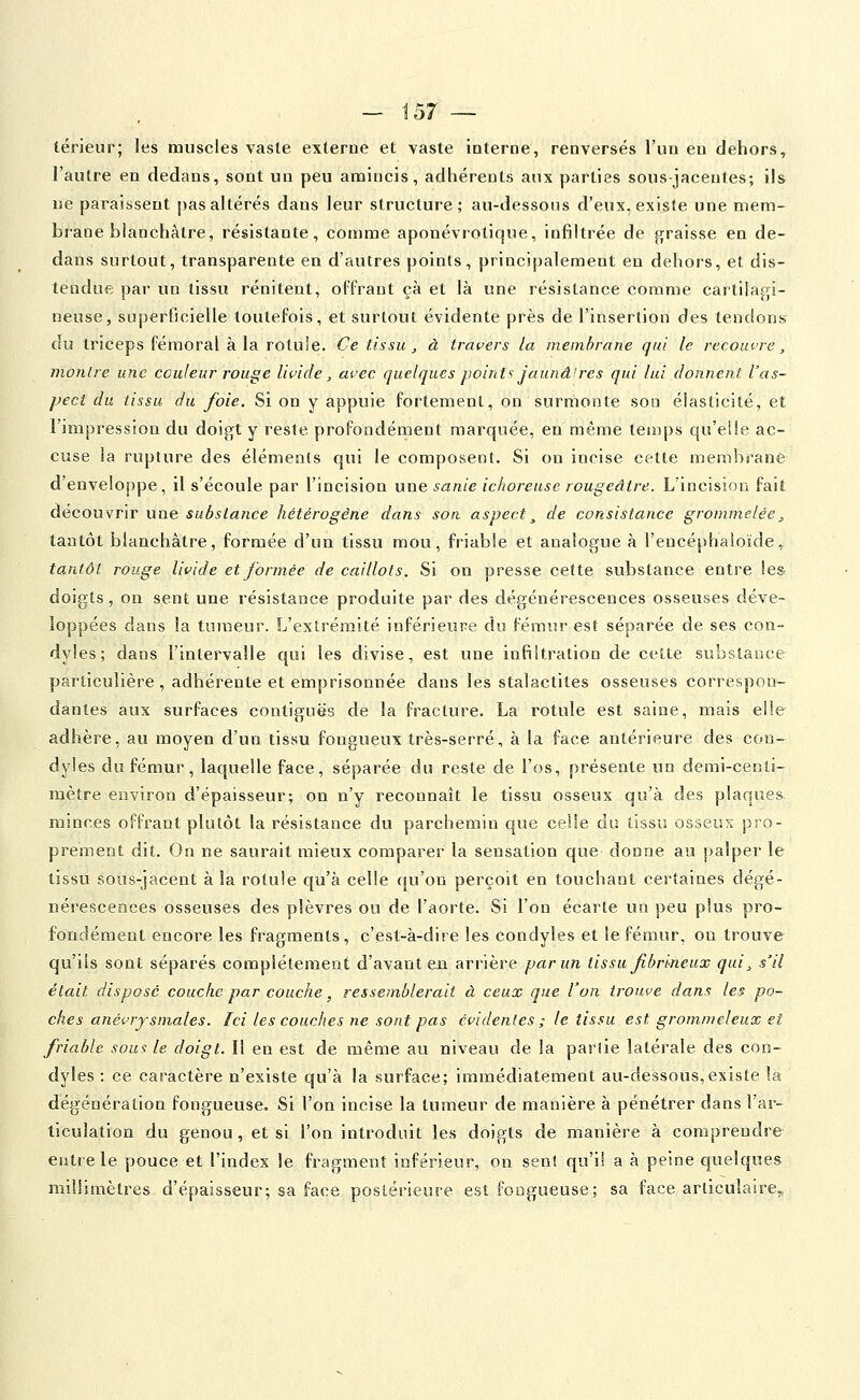 térieur; les muscles vaste externe et vaste interne, renversés l'un eu dehors, l'autre en dedans, sont un peu amincis, adhérents aux parties sous-jacentes; ils ne paraissent pas altérés dans leur structure; au-dessous d'eux, existe une mem- brane blanchâtre, résistante, comme aponévrotique, infiltrée de graisse en de- dans surtout, transparente en d'autres points, principalement en dehors, et dis- tendue par un tissu rénitent, oITrant çà et là une résistance comme cartilagi- neuse, superficielle toutefois, et surtout évidente près de l'insertion des tendons du triceps fémoral à la rotule. Ce tissu, à travers la membrane qui le recouvre, montre une couleur rouge livide, avec quelques point'-: Jaunâires qui lui donnent l'as- pect du tissu du foie. Si on y appviie fortement, on surmonte son élasticité, et l'impression du doigt y reste profondément marquée, en même temps qu'elle ac- cuse la rupture des éléments qui le composent. Si on incise cette membrane d'enveloppe, il s'écoule par l'incision une sanie ichoreuse rougeâtre. L'incision fait découvrir une substance hétérogène dans son aspect^ de consistance grommelée, tantôt blanchâtre, formée d'un tissu mou, friable et analogue à l'encéphaioïde,. tantôt rouge livide etjbrmée de caillots. Si on presse cette substance entre les doigts, on sent une résistance produite par des dégénérescences osseuses déve- loppées dans la tumeur. L'eslrémité inférieure du fémur est séparée de ses con- dyles; dans l'intervalle qui les divise, est une infiltration de celte substance particulière, adhérente et emprisonnée dans les stalactites osseuses correspon- dantes aux surfaces contiguës de la fracture. La rotule est saine, mais elle- adhère, au moyen d'un tissu fongueux très-serré, à la face antérieure des con-- dyles du fémur, laquelle face, séparée du reste de l'os, présente un demi-centi- mètre environ d'épaisseur; on n'y reconnaît le tissu osseux qu'à des plaques. minces offrant plutôt la résistance du parchemin que celle du tissu osseux pro- prement dit. On ne saurait aiieux comparer la sensation que donne au palper le tissu sous-jacent à la rotule qu'à celle qu'on perçoit en touchant certaines dégé- nérescences osseuses des plèvres ou de l'aorte. Si l'on écarte un peu plus pro- fondément encore les fragments, c'est-à-dire les condyles et le fémur, on trouve qu'ils sont séparés complètement d'avant en arrière par un tissu fibrlneux qui, s'il était disposé couche par couche, ressemblerait à ceux que l'on trouve dans les po- ches anévrjsmales. Ici les couches ne sont pas évidentes ; le tissu est grommeleux et friable sou>: le doigt. Il en est de même au niveau de la partie latérale des con- dyles : ce caractère n'existe qu'à la surface; immédiatement au-dessous,existe la dégénération fongueuse. Si l'on incise la tumeur de manière à pénétrer dans l'ar- ticulation du genou, et si l'on introduit les doigts de manière à comprendre entre le pouce et l'index le fragment inférieur, on sent qu'il a à peine quelques millimètres d'épaisseur; sa face postérieure est fongueuse; sa face articulaire,,