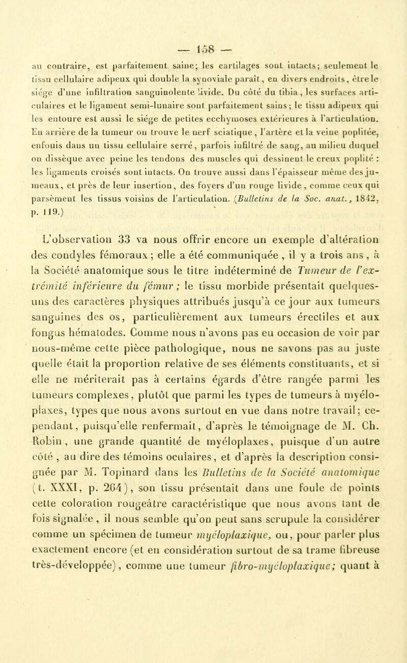 au contraire, est parfaitement saiue; les cartilages sout iuLacts; seulement le tissu cellulaire adipeux qui double la synoviale paraît, eu diveis endroits, être le siège d'une infiltration sanguinolente Uvide. Du côté du tibia, les surfaces arti- culaires et le ligament semi-lunaire sont parfaitement sains; le tissu adipeux qu les entoure est aussi le siège de petites ecchymoses extérieures à l'articulation Eu arrière de la tumeur ou trouve le nerf sciatique, l'artère et la veine poplitée enfouis dans un tissu cellulaire serré, parfois infiltré de sang, au milieu duquel on dissèque avec peine les tendons des muscles qui dessinent le creux poplité les ligaments croisés sont intacts. On trouve aussi dans l'épaisseur même des ju- meaux, et près de leur insertion, des foyers d'un rouge livide , comme ceux qu parsèment les tissus voisins de l'articulation. (Bulletins de la Soc. anal. ^ 1842, p. 119.) L'observalioQ 33 va nous offrir encore un exemple d'altération des condyles fémoraux ; elle a été communiquée , il y a trois ans , à la Société analomique sous le titre indéterminé de Tumeur de l'ex- trémité inférieure du fémur ; le tissu morbide présentait quelques- uns des caractères physiques attribués jusqu'à ce jour aux tumeurs sanguines des os, particulièrement aux tumeurs érectiles et aux fongus hémalodes. Comme nous n'avons pas eu occasion de voir par nous-même cette pièce pathologique, nous ne savons pas au juste quelle était la proportion relative de ses éléments constituants, et si elle ne mériterait pas à certains égards d'être rangée parmi les tumeurs complexes, plutôt que parmi les types de tumeurs à myélo- plaxes, types que nous avons surtout en vue dans notre travail; ce- pendant, puisqu'elle renfermait, d'après le témoignage de M. Ch. Robin, une grande quantité de myéloplaxes, puisque d'un autre côté , au dire des témoins oculaires, et d'après la description consi- gnée par M. Topinard dans les Bulletins de la Société analomique (t. XXXI, p. 2G4), son tissu présentait dans une foule de points cette coloration rougeâtre caractéristique que nous avons tant de fois signalée, il nous semble qu'on peut sans scrupule la considérer comme un spécimen de tumeur mijéloplaxiquc, ou, pour parler plus exactement encore (et en considération surtout de sa trame fibreuse très-développée), comme une tumeur fibro-mijéloplaxique; quant à