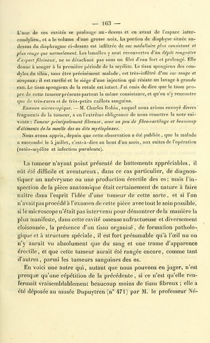 L'une de ces cavités se prolonge au-dessus et en avant de l'espace inter- condylien, et a le volume d'une grosse noix. La portion de diaphyse située au- dessus du diaphragme ci-dessus est infiltrée de suc médullaire plus consistant et plus rouge que normalement. Les lamelles y sont recouvertes d'un dépôt rougeâtre d'aspect fibrineux, ne se détachant pas sous un filet d'eau fort et prolongé. Elle donne à songer à la première période de la myélite. Le tissu spongieux des con- dyles du tibia, sans être précisément malade, est très-infiltré d'un suc rouge et sirupeux; il est raréfié et le siège d'une injection qui résiste au lavage à grande eau. Le tissu spongieux de la rotule est intact. J'ai omis de dire que le tissu pro- pre de cette tumeur présente partout la même consistance, et qu'on n'y rencontre que de très-rares et de très-petits caillots sanguins. Examen microscopique. —M. Charles Robin, auquel nous avions envoyé divers' fragments de la tumeur, a eu l'extrême obligeance de nous remettre la note sui- vante : Tumeur principalement fibreuse, avec un peu de fibro-cartilage et beaucoup d'éléments de la moelle des os dits mjéloplaxes. Nous avons appris, depuis que cette observation a été publiée, que la malade a succombé le 5 juillet, c'est-à-dire au bout d'un mois, aux suites de l'opération (ostéo-myélite et infection purulente). La tumeur n'ayant point présenté de battements appréciables, il eût été difficile et aventureux, dans ce cas particulier, de diagnos- tiquer un anévrysme ou une production érectile des os; mais l'in- spection de la pièce anatomique était certainement de nature à faire naître dans l'esprit l'idée d'une tumeur de cette sorte, et si l'on n'avait pas procédé à l'examen de cette pièce avec tout le soin possible, si le microscope n'était pas intervenu pour démontrer de la manière la plus manifeste, dans cette cavité osseuse anfractueuse et diversement cloisonnée, la présence d'un tissu organisé, de formation patholo- gique et à structure spéciale, il est fort présumable qu'à l'œil nu on n'y aurait vu absolument que du sang et une trame d'apparence érectile, et que cette tumeur aurait été rangée encore, comme tant d'autres, parmi les tumeurs sanguines des os. En voici une autre qui, autant que nous pouvons en juger, n'est presque qu'une répétition de la précédente, si ce n'est qu'elle ren- fermait vraisemblablement beaucoup moins de tissu fibreux ; elle a été déposée au musée Dupuytren (n*^ 471) par M. le professeur Né-