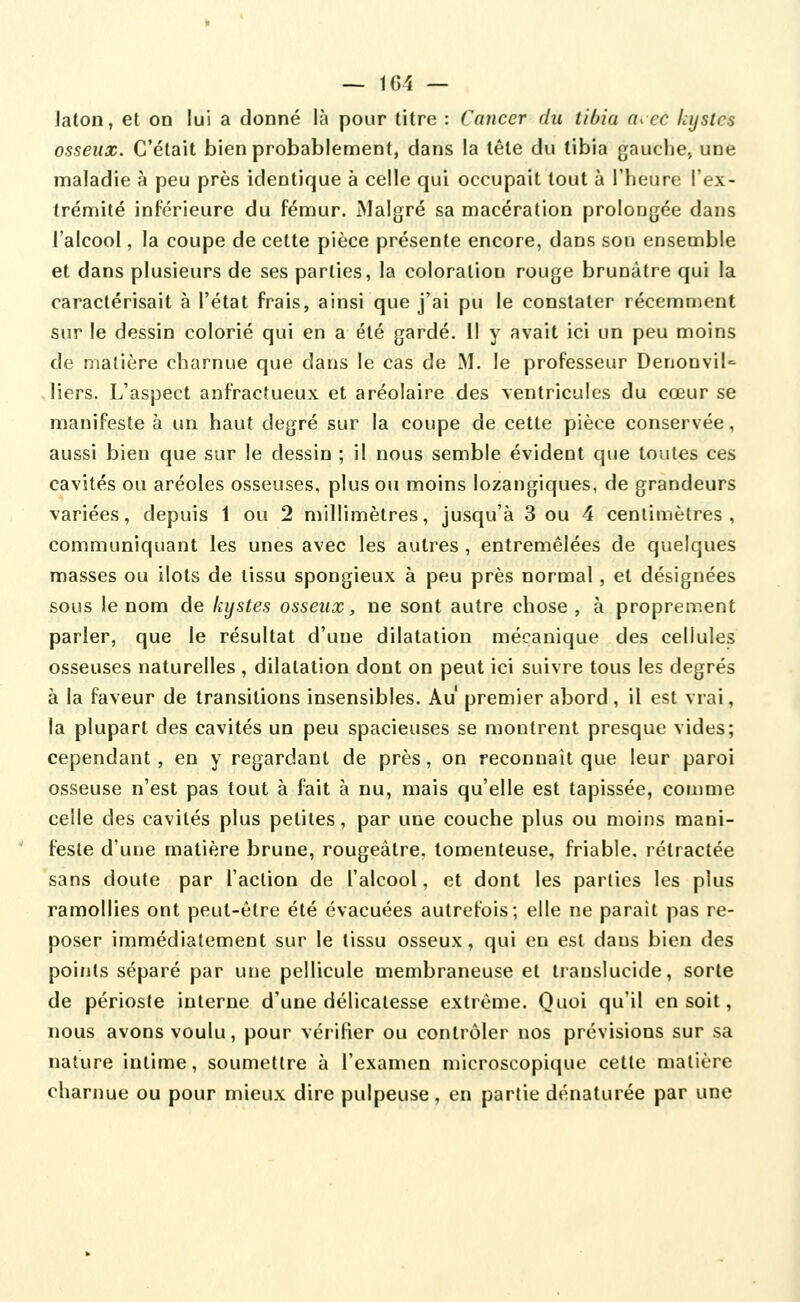 ~ ICI — laton, et on lui a donné là pour titre : Cancer du tibia a^ec kystes osseux. C'était bien probablement, dans la tête du tibia gauche» une maladie à peu près identique à celle qui occupait tout à l'heure l'ex- trémité inférieure du fémur. Malgré sa macération prolongée dans l'alcool, la coupe de cette pièce présente encore, dans son ensemble et dans plusieurs de ses parties, la coloration rouge brunâtre qui la caractérisait à l'état frais, ainsi que j'ai pu le constater récemment sur le dessin colorié qui en a été gardé. Il y avait ici un peu moins de matière charnue que dans le cas de M. le professeur DenonviU liers. L'aspect anfractueux et aréolaire des ventricules du cœur se manifeste à un haut degré sur la coupe de cette pièce conservée, aussi bien que sur le dessin ; il nous semble évident que toutes ces cavités ou aréoles osseuses, plus ou moins lozangiques, de grandeurs variées, depuis 1 ou 2 millimètres, jusqu'à 3 ou 4 centimètres, communiquant les unes avec les autres , entremêlées de quelques masses ou ilôts de tissu spongieux à peu près normal, et désignées sous le nom de kystes osseux, ne sont autre chose , à proprement parler, que le résultat d'une dilatation mécanique des cellules osseuses naturelles , dilatation dont on peut ici suivre tous les degrés à la faveur de transitions insensibles. Au premier abord, il est vrai, la plupart des cavités un peu spacieuses se montrent presque vides; cependant, en y regardant de près, on reconnaît que leur paroi osseuse n'est pas tout à fait à nu, mais qu'elle est tapissée, coujme celle des cavités plus petites, par une couche plus ou moins mani- feste d'une matière brune, rougeâtre. tomenteuse, friable, rétractée sans doute par l'action de l'alcool, et dont les parties les plus ramollies ont peut-être été évacuées autrefois; elle ne paraît pas re- poser immédiatement sur le tissu osseux, qui en est dans bien des points séparé par une pellicule membraneuse et translucide, sorte de périoste interne d'une délicatesse extrême. Quoi qu'il en soit, nous avons voulu, pour vérifier ou contrôler nos prévisions sur sa nature intime, soumettre à l'examen microscopique cette matière charnue ou pour mieux dire pulpeuse, en partie dénaturée par une