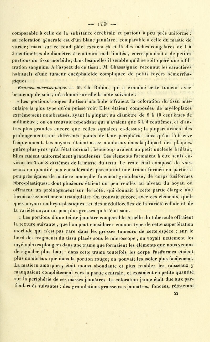 — !69 — comparable à celle de la substance cérébrale et partout à peu près uniforme; sa coloration générale est d'un blanc jaunâtre, comparable à celle du mastic de vitrier; mais sur ce fond pâle, existent çà et là des taches rougeàtres de 1 à 3 centimètres de diamètre, à contours mal limités , correspondant à de petites portions du tissu morbide, dans lesquelles il semble qu'il se soit opéré une infil- tration sanguine. A l'aspect de ce tissu , M. Chassaignac reconnut les caractères habituels d'une tumeur encéphaloïde compliquée de petits foyers hémorrha- giques. Examen microscopique. — M. Ch. Robin, qui a examiné cette tumeur avec beaucoup de soin , m'a donné sur elle la note suivante : «Les portions rouges du tissu morbide offraient la coloration du tissu mus- culaire la plus type qu'on puisse voir. Elles étaient composées de myéloplaxes extrêmement nombreuses, ayant la plupart un diamètre de 8 à 10 centièmes de millimètre; on en trouvait cependant qui n'avaient que 3 à 4 centièmes, et d'au- tres plus grandes encore que celles signalées ci-dessus ; la plupart avaient des prolongements sur différents points de leur périphérie, ainsi qu'on l'observe fréquemment. Les noyaux étaient assez nombreux dans la plupart des plaques, guère plus gros qu'à l'état normal ; beaucoup avaient un petit nucléole brillant, Elles étaient uniformément granuleuses. Ces éléments formaient à eux seuls en- viron les 7 ou 8 dixièmes de la masse du tissu. Le reste était composé de vais- seaux en quantité peu considérable, parcourant une trame formée en |)arties à peu près égales de matière amorphe finement granuleuse, de corps fusiformes fibro-plastiques, dont plusieurs étaient un peu renflés au niveau du noyau ou offraient un prolongement sur le côté, qui donnait à cette partie élargie une forme assez nettement triangulaire. On trouvait encore, avec ces éléments, quel- ques noyaux embryo-plastiques , et des médullocelles de la variété cellule et de la variété noyau un peu plus grosses qu'à l'état sain. « Les portions d'une teinte jaunâtre comparable à celle du tubercule offraient la texture suivante , que l'on peut considérer comme type de cette superfétatiou morbide qui n'est pas rare dans les grosses tumeurs de cette espèce : sur le bord des fragments du tissu placés sous le microscope , on voyait nettement les myéloplaxes plongées dans une trame que formaient les éléments que nous venons de signaler plus haut : dans cette trame toutefois les corps fusiformes étaient plus nombreux que dans la portion rouge; on pouvait les isoler plus facilement. La matière amorphe y était moins abondante et plus friable ; les vaisseaux y manquaient complètement vers la partie centrale , et existaient en petite quantité sur la périphérie de ces masses jaunâtres. La coloration jaune était due aux par- ticularités suivantes : des granulations graisseuses jaunâtres, foncées, réfractant 22
