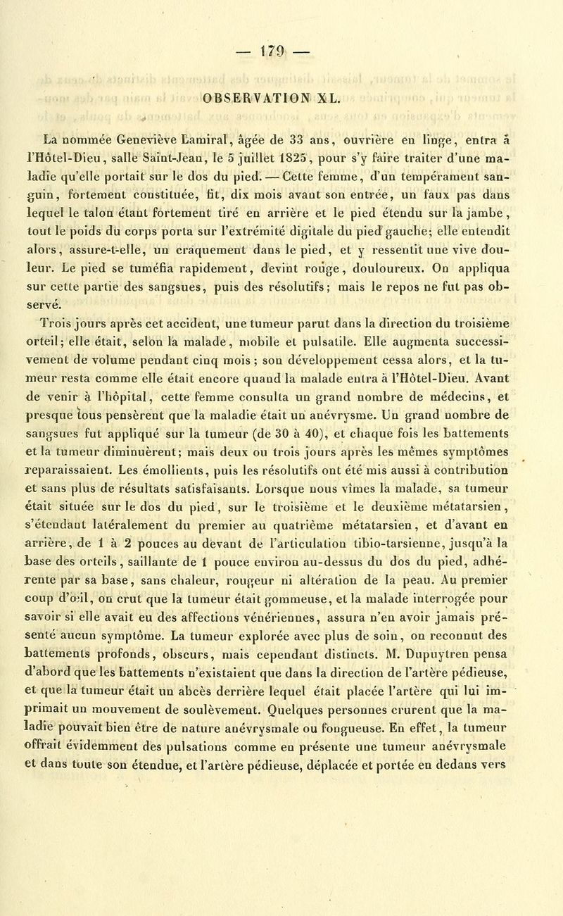 OBSERVATION XL. La nommée Geneviève Larairal, âgée de 33 ans, ouvrière en linge, entra a l'Hôtel-Dieu, salle Saînt-Jeaa, le 5 jaillet 1825, pour s'y faire traiter d'une ma- ladie qu'elle portait sur le dos du pied. — Cette femme, d'un tempérament san- guin, fortement constituée, lit, dix mois avant son entrée, un faux pas dans lequel le talon étant fortement tiré en arrière et le pied étendu sur la jambe, tout le poids du corps porta sur l'extrémité digitale du pied gauche; elle entendit alors, assure-t-elle, un craquement dans le pied, et y ressentit une vive dou- leur. Le pied se tuméfia rapidement, devint roûge, douloureux. On appliqua sur cette partie des sangsues, puis des résolutifs; mais le repos ne fut pas ob- servé. Trois jours après cet accident, une tumeur parut dans la direction du troisième orteil; elle était, selon là malade, mobile et pulsalile. Elle augmenta successi- vement de volume pendant cinq mois ; son développement cessa alors, et la tu- meur resta comme elle était encore quand la malade entra à l'Hôtel-Dieu. Avant de venir ^ l'hôpital, cette femme consulta un grand nombre de médecins, et presque tous pensèrent que la maladie était un anévrysme. Un grand nombre de sangsues fut appliqué sur la tumeur (de 30 à 40), et chaque fois les battements et la tumeur diminuèrent; mais deux ou trois jours après les mêmes symptômes reparaissaient. Les émollients, puis les résolutifs ont été mis aussi à contribution et sans plus de résultats satisfaisants. Lorsque nous vîmes la malade, sa tumeur était située sur le dos du pied, sur le troisième et le deuxième métatarsien, s'étendaut latéralement du premier au quatrième métatarsien, et d'avant en arrière, de 1 à 2 pouces au devant de l'articulation tibio-tarsienne, jusqu'à la base des orteils, saillante de 1 pouce environ au-dessus du dos du pied, adhé- rente par sa base, sans chaleur, rougeur ni altération de la peau. Au premier coup d'oiil, on crut que la tumeur était gommeuse, et la malade interrogée pour savoir si elle avait eu des affections vénériennes, assura n'en avoir jamais pré- senté aucun symptôme. La tumeur explorée avec plus de soin, on reconnut des hattements profonds, obscurs, mais cependant distincts. M. Dupuytren pensa d'abord que les battements n'existaient que dans la direction de l'artère pédieuse, et que la tumeur était un abcès derrière lequel était placée l'artère qui lui im- primait un mouvement de soulèvement. Quelques personnes crurent que la ma- ladie pouvait bien être de nature anévrysmale ou fongueuse. En effet, la tumeur offrait évidemment des pulsations comme en présente une tumeur anévrysmale et dans toute son étendue, et l'artère pédieuse, déplacée et portée en dedans vers
