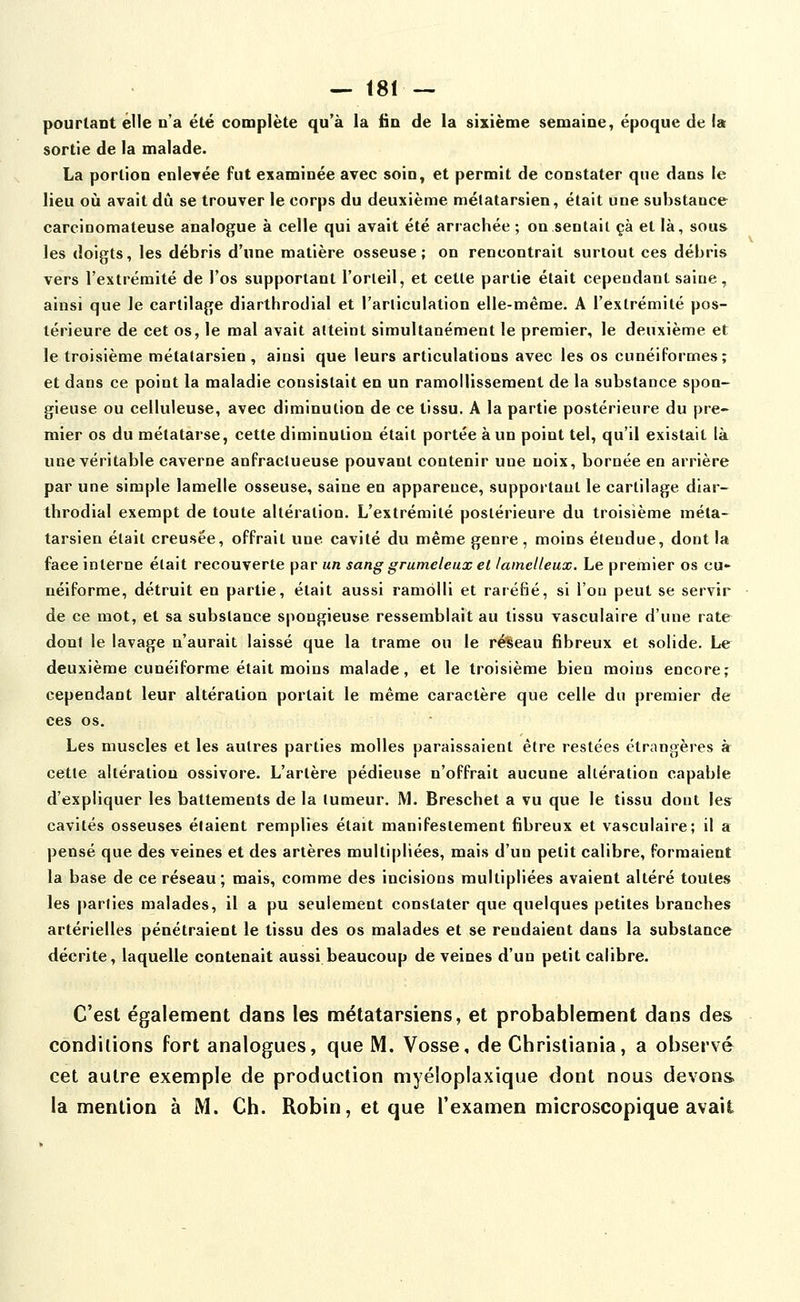 pourtant elle n'a été complète qu'à la fin de la sixième semaine, époque de la sortie de la malade. La portion enletée fut examinée avec soin, et permit de constater que dans le lieu où avait dû se trouver le corps du deuxième métatarsien, était une substance carcinomateuse analogue à celle qui avait été arrachée ; on sentait çà et là, sous les doigts, les débris d'une matière osseuse; on rencontrait surtout ces débris vers l'extrémité de l'os supportant l'orteil, et cette partie était cependant saiue, ainsi que le cartilage diarthrodial et l'arliculation elle-même. A l'extrémité pos- térieure de cet os, le mal avait atteint simultanément le premier, le deuxième et le troisième métatarsien, ainsi que leurs articulations avec les os cunéiformes; et dans ce point la maladie consistait en un ramollissement de la substance spon- gieuse ou celluleuse, avec diminution de ce tissu. A la partie postérieure du pre- mier os du métatarse, cette diminution était portée à un point tel, qu'il existait là une véritable caverne anfraclueuse pouvant contenir une noix, bornée en arrière par une simple lamelle osseuse, saine en apparence, supportant le cartilage diar- throdial exempt de toute altération. L'extrémité postérieure du troisième méta- tarsien était creusée, offrait une cavité du même genre, moins étendue, dont la face interne était recouverte par un sang grumeleux et laincUeux. Le premier os cu- néiforme, détruit en partie, était aussi ramolli et raréfié, si l'on peut se servir de ce mot, et sa substance spongieuse ressemblait au tissu vasculaire d'une rate dont le lavage n'aurait laissé que la trame ou le réseau fibreux et solide. Le deuxième cunéiforme était moins malade, et le troisième bien moins encore; cependant leur altération portait le même caractère que celle du premier de ces os. Les muscles et les autres parties molles paraissaient être restées étrangères à cette altération ossivore. L'artère pédieuse n'offrait aucune altération capable d'expliquer les battements de la tumeur. M. Breschet a vu que le tissu dont lesr cavités osseuses étaient remplies était manifestement fibreux et vasculaire; il a pensé que des veines et des artères multipliées, mais d'un petit calibre, formaient la base de ce réseau; mais, comme des incisions multipliées avaient altéré toutes les parties malades, il a pu seulement constater que quelques petites branches artérielles pénétraient le tissu des os malades et se rendaient dans la substance décrite, laquelle contenait aussi beaucoup de veines d'un petit calibre. C'est également dans les nnétatarsiens, et probablement dans des conditions fort analogues, que M. Vosse, de Christiania, a observé cet autre exemple de production myéloplaxique dont nous devons la mention à M. Ch. Robin, et que l'examen microscopique avait