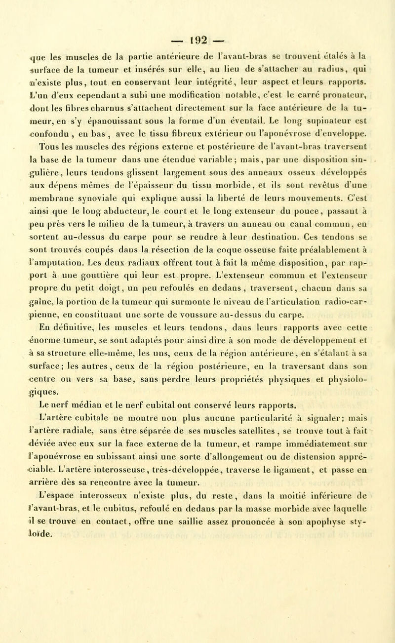 <iue les muscles de la partie antérieure de Tavaut-bras se trouveut c'taléb à la surface de la tumeur et insérés sur elle, au lieu de s'attacher au radius, qui n'existe plus, tout en conservant leur intéf;rité, leur aspect et leurs rap()oris. L'un d'eux cependant a subi une modification notable, c'est le carré pronatuur, dont les fibres charnus s'attachent directement sur la l'ace antérieure de la tu- meur, en s'y épanouissant sous la forme d'un éventail. Le long supinaieur est confondu , en bas , avec le tissu fibreux extérieur ou l'aponévrose d'enveloppe. Tous les muscles des réjjions externe et postérieure de l'avant-bras traversent la base de la tumeur dans une étendue variable; mais, par une disposition sin- gulière, leurs tendons glissent largement sous des anneaux osseux développés aux dépens mêmes de l'épaisseur du tissu morbide, et ils sont revêtus d'une membrane synoviale qui explique aussi la liberté de leurs mouvements. C'est ainsi que le long abducteur, le court et le long extenseur du pouce, passant à peu près vers le milieu de la tumeur, à travers un anneau ou canal commun, en sortent au-dessus du carpe pour se rendre à leur destination. Ces tendons se sont trouvés coupés dans la résection de la coque osseuse faite préalablement à l'amputation. Les deux radiaux offrent tout à fait la même disposition, par rap- port à une gouttière qui leur est propre. L'extenseur commun et l'extenseur propre du petit doigt, un peu refoulés en dedans, traversent, chacun dans sa gaîne, la portion de la tumeur qui surmonte le niveau de l'articulation radio-car- pienne, en constituant une sorte de voussure au-dessus du carpe. En définitive, les muscles et leurs tendons, dans leurs rapports avec cette énorme tumeur, se sont adaptés pour ainsi dire à son mode de développement et à sa structure elle-même, les uns, ceux de la région antérieure, en s'étalant à sa «urface; les autres, ceux de la région postérieure, en la traversant dans son centre ou vers sa base, sans perdre leurs propriétés physiques et physiolo- giques. Le nerf médian et le nerf cubital ont conservé leurs rapports. L'artère cubitale ne montre non plus aucune particularité à signaler; mais i'artère radiale, sans être séparée de ses muscles satellites , se trouve tout à fait •déviée avec eux sur la face externe de la tumeur, et rampe immédiatement sur l'aponévrose en subissant ainsi une sorte d'allongement ou de distension appré- ■ciable. L'artère interosseuse, très-développée, traverse le ligament, et passe eu arrière dès sa rencontre avec la tumeur. L'espace interosseux n'existe plus, du reste, dans la moitié inférieure de l'avant-bras, et le cubitus, refoulé en dedans par la masse morbide avec laquelle lise trouve en contact, offre une saillie assez prononcée à son apophyse sty- loïde.