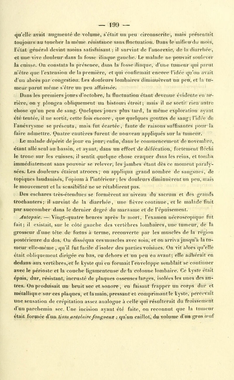 qu'elle avait augmenté de volume, s'était un peu circonscrite, mais présentait toujouis au toucher la même résistance sans Huctuation. Dans le milieu'du mois, l'état général devint moins satisfaisant-, il survint de l'anorexie, de la diat-rhée, €t une vive douleur dans la Fosse iliaque gauche. Le malade ne pouvait soulevét* la cuisse. On constata la présence, dans la fosse iliaque, d'une tumeur qui parut n'être que l'extension de la première, et qui confirmait encore l'idée qu'on avait d'un abeès par congestion. Les douleurs lombaires dimin'uèrent nu peu, et la tu- meur parut même s'être un peu affaissée. Dans les premiers jours d'octobre, la fluctuation étant devenue évidente en ar- rière, on y plongea obliquement un bistouri étroit; mais il ne sortit rien àutté chose qu'un peu de sang. Quelques jours plus fard, la même exploration ayant été tentée, il ne sortit, cette fois encore , que quelques gouttes de sang; l'idée de l'anévrysme se présenta, mais fut écartée, faute de raisons suffisantes ponr'la faire admettre. Quatre cautères furent de nouveau appliqués sur la tumeur. Le malade dépérit de jour en jour; enfin, dans le commencement de novembre, étant allé seul au bassin, et ayant, dans un effort de défécation, fortement fléchi le tronc sur les cuisses, il sentit quelque chose craquer dans les reins, et tomba immédiatement sans pouvoir se relever, les jambes étant dès ce moment paraly- sées. Les douleurs étaient atroces; on appliqua grand nombre de sangsues, de topiques laudanisés, l'opium à Pintérieur ; les douleurs diminuèrent un peu, mais le mouvemenli et la seasibilité ne se rétablirent pas. Des eschares très-étendues se formèrent au niveau do sacrum et des grands trochanters; il survint de la diarrhée, une fièvre continue, et le malade finit par succomber dans le dernier degré du marasme et de l'épuisement. Autopsie. — Vingt-quatre heures après la mort, l'examen nécroscopique fut fait; il existait, sur le côté gauche des vertèbres lombaires, une tumeur, de là grosseur d'une tête de foetus à terme, recouverte par les raUsclés de la région postérieure du dos. On disséqua ces muscles avec soin, et on arriva jusqu'à là tu- meur elle-même, qu'il fut facile d'isoler des parties voisines. On vit alors qu'elle était obliquement dirigée en bas, en dehors et un peu en avant; elle adhérait en dedans aux vertèbres, et le kyste qui en formait l'enveloppe semblait se continuer avec le périoste et la couche ligamenteuse' de la colonne lombaire. Ce kyste était épais, dur, résistant, incrusté de plaques osseuses larges, isolées les unes des au- tres. On produisait un bruit sec et sonore, en faisant frapper un corps dur et métallique sur ces plaques, etlanjain, pressant et comprimant te kyste, perceVart une sensation de crépitation assez analogue à celle qui résulterait du froissemerit d'un parchemin sec. Une incision ayant été faite, on reconnut que la tumeur était ^orvaéiQ è^xxu tissu aMolairefangueux ; qu'un caillot, du volume d'ma gros œuf