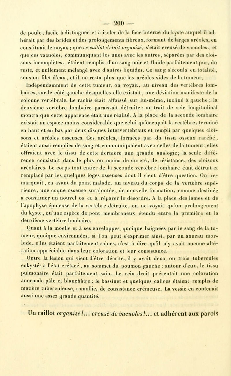 de poule, facile à distinguer el à isoler de la face iiilerne du kysle auquel il ad- hérait par des brides et des proloDfjements fibreux, formant de lar^jes aréoles, en coQstiluail le noyau ; que ce caillot s'était organisé, s'était creusé de vacuoles , et que ces vacuoles, communiquant les unes avec les autres, séparées par des cloi- sons incomplètes, étaient remplis d'un sanjr noir et Huide parfaiteraenl pur, du reste, el nullement mélangé avec d'autres liquides. Ce sang s'écoula en totalité, sous un filet d'eau, et il ne resta plus que les aréoles vides de la tumeur. Indépendamment de cette tumeur, on voyait, au niveau des vertèbres lom- baires, sur le côté gauche desquelles elle existait, une déviation manifeste de la colonne vertébrale. Le rachis était affaissé sur lui-même, incliné à gauche; la deuxième vertèbre lombaire paraissait détruite : un trait de scie longitudinal montra que cette apparence était une réalité. A la place de la seconde lombaire existait un espace moins considérable que celui qu'occupait la vertèbre, terminé en haut et en bas par deux disques intervertébraux et rempli par quelques cloi- sons et aréoles osseuses. Ces aréoles, formées par du tissu osseux raréhé , étaient aussi remplies de sang et communiquaient avec celles de la tumeur; elles offraient avec le tissu de cette dernière une grande analogie; la seule diffé- rence consistait dans le plus ou moins de dureté, de résistance, des cloisons aréolaires. Le corps tout entier de la seconde vertèbre lombaire était détruit et remplacé par les quelques loges osseuses dont il vient d'êire question. On re- marquait, en avant du point malade, au niveau du corps de la vertèbre supé- rieure, une coque osseuse surajoutée, de nouvelle formation, comme destinée à constituer un nouvel os et à réparer le désordre. A la place des lames et de l'apophyse épineuse de la vertèbre détruite, on ne voyait qu'un prolongement du kyste, qu'une espèce de pont membraneux étendu entre la première et la deuxième vertèbre lombaire. Quant à la moelle et à ses enveloppes, quoique baignées par le sang de la tu- meur, quoique environnées, si l'on peut s'exprimer ainsi, par un anneau mor- bide, elles étaient parfaitement saines, c'est-à-dire qu'il n'y avait aucune allé- ration appréciable dans leur coloration et leur consistance. Outre la lésion qui vient d'être décrite, il y avait deux ou trois tubercules enkystés à l'élat crétacé , au sommet du poumon gauche ; autour d'eux, le tissu pulmonaire était parfaitement sain. Le rein droit présentait une coloratioa anormale pâle et blanchâtre ; le bassinet et quelques calices étaient remplis de matière tuberculeuse, ramollie, de consistance crémeuse. La vessie en contenait aussi une assez grande quantité. Un caillot organisé!... creusé de vacuoles!... et adhérent aux parois