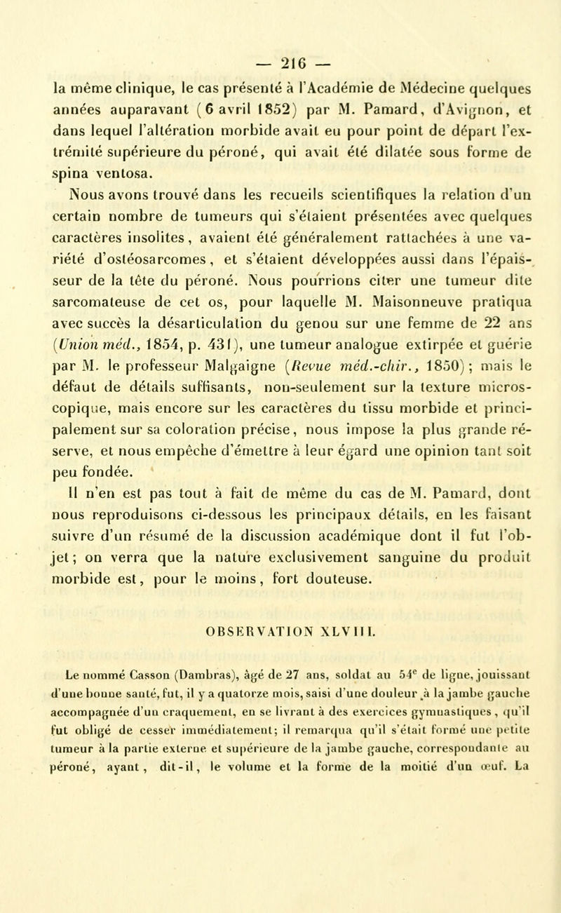 — 21G — la même clinique, le cas présenté à l'Académie de Médecine quelques années auparavant (6 avril 1852) par M. Pamard, d'Avignon, et dans lequel l'altération morbide avait eu pour point de départ l'ex- trémité supérieure du péroné, qui avait été dilatée sous Forme de spina ventosa. Nous avons trouvé dans les recueils scientifiques la relation d'un certain nombre de tumeurs qui s'étaient présentées avec quelques caractères insolites, avaient été généralement rattachées à une va- riété d'osléosarcomes, et s'étaient développées aussi dans l'épais- seur de la tête du péroné, ^ous pourrions citer une tumeur dite sarcomateuse de cet os, pour laquelle M. Maisonneuve pratiqua avec succès la désarticulation du genou sur une femme de 22 ans {Union mécL, 1854, p. 431), une tumeur analogue extirpée et guérie par M. le professeur Malgaigne [Revue méd.-chir., 1850); mais le défaut de détails suffisants, non-seulement sur la texture micros- copique, mais encore sur les caractères du tissu morbide et princi- palement sur sa coloration précise, nous impose la plus grande ré- serve, et nous empêche d'émettre à leur égard une opinion tant soit peu fondée. Il n'en est pas tout à fait de même du cas de M. Pamard, dont nous reproduisons ci-dessous les principaux détails, eu les faisant suivre d'un résumé de la discussion académique dont il fut l'ob- jet ; on verra que la nature exclusivement sanguine du produit morbide est, pour le moins, fort douteuse. OBSERVATION XLVIII. Le nommé CassoQ (Dambras), âgé de 27 ans, soldai au bA^ de ligne, jouissant d'une bonne santé, fut, il y a quatorze mois, saisi d'une douleui\à la jambe gauche accompagnée d'un craquement, en se livrant à des exercices gymnastiques , qu'il Fut obligé de cesser Immédiatement; il remarcjua qu'il s'était Foriué uiif petite tumeur à la partie externe et supérieure de la jambe gauche, correspoudanie au péroné, ayant, dit-il, le volume et la forme de la moitié d'ua œuf. La