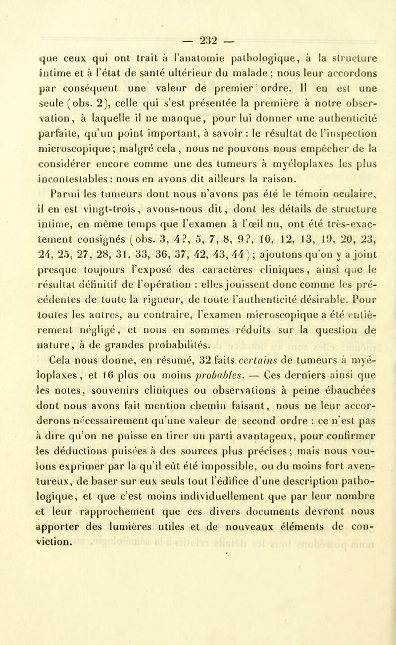 que ceux qui ont trait à l'analomie pathologique, à la structure intime et à l'état de santé ultérieur du malade; nous leur accordons par conséquent une valeur de premier ordre. Il en est une seule (obs. 2), celle qui s'est présentée la première à notre obser- vation, à laquelle il ne manque, pour lui donner une authenticité parfaite, qu'un point important, à savoir: le résultat de l'inspection microscopique ; malgré cela, nous ne pouvons nous empêcher de la considérer encore comme une des tumeurs à myéloplaxes les plus incontestables: nous en avons dit ailleurs la raison. Parmi les tumeurs dont nous n'avons pas été le témoin oculaire, il en est vingt-trois, avons-nous dit, dont les détails de structure intime, en même temps que l'examen à l'œil nu, ont été très-exac- tement consignés (obs. 3, 4?, 5, 7, 8, 9?, 10, 12, 13, 19, 20, 23, 24, 25, 27, 28, 31, 33, 36, 37, 42, 43, 44 ) ; ajoutons qu'on y a joint presque toujours l'exposé des caractères cliniques, ainsi que le résultat définitif de l'opération : elles jouissent donc comme les pré- cédentes de toute la rigueur, de toute l'authenticité désirable. Pour toutes les autres, au contraire, l'examen microscopique a été entiè- rement négligé, et nous en sommes réduits sur la question de oature, à de grandes probabilités. Cela nous donne, en résumé, 32 faits certains de tumeurs à myé- ioplaxes, et 16 plus ou moins probables. — Ces derniers ainsi que les notes, souvenirs cliniques ou observations à peine ébauchées dont nous avons fait mention chemin faisant, nous ne leur accor- derons nf'cessairement qu'une valeur de second ordre : ce nesl pas à dire qu'on ne puisse en tirer un parti avantageux, pour confirmer les déductions puisées à des sources plus précises; mais nous vou- lons exprimer par la qu'il eût été impossible, ou du moins fort aven- tureux, de baser sur eux seuls tout l'édifice d'une description patho- logique, et que c'est moins individuellement que par leur nombre et leur rapprochement que ces divers documents devront nous apporter des lumières utiles et de nouveaux éléments de con- viction.