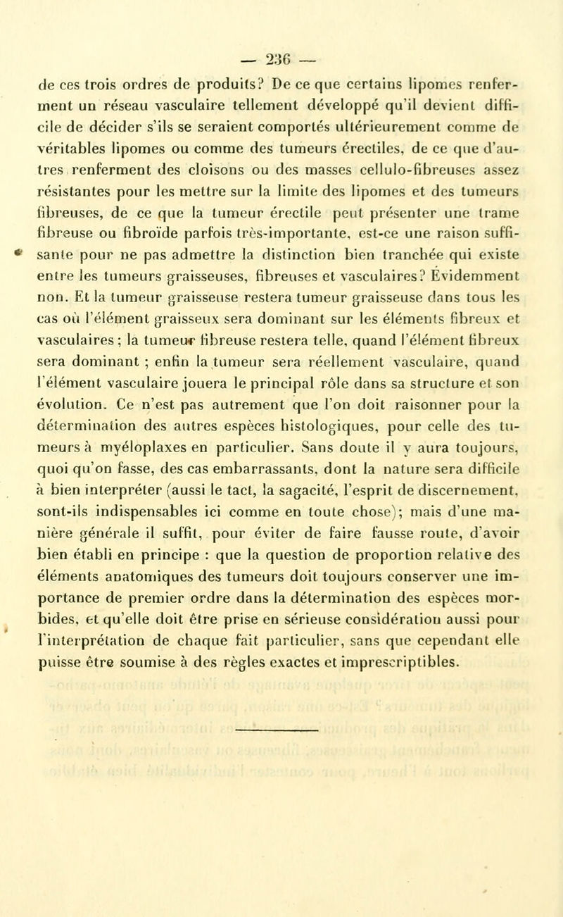 — 2:îfi ~ de ces trois ordres de produits? De ce que certains lipomes renfer- ment un réseau vasculaire tellement développé qu'il devient diffi- cile de décider s'ils se seraient comportés ultérieurement comme de véritables lipomes ou comme des tumeurs érecliles, de ce que d'au- tres renferment des cloisons ou des masses cellulo-fibreuses assez résistantes pour les mettre sur la limite des lipomes et des tumeurs fibreuses, de ce que la tumeur érectile peut présenter une trame fibreuse ou fibroïde parfois très-importante, est-ce une raison suffi- sante pour ne pas admettre la distinction bien tranchée qui existe entre les tumeurs graisseuses, fibreuses et vasculaires? Evidemment non. Et la tumeur graisseuse restera tumeur graisseuse dans tous les cas où l'élément graisseux sera dominant sur les éléments fibreux et vasculaires ; la tumeu*r fibreuse restera telle, quand l'élément fibreux sera dominant ; enfin la tumeur sera réellement vasculaire, quand l'élément vasculaire jouera le principal rôle dans sa structure et son évolution. Ce n'est pas autrement que l'on doit raisonner pour la détermination des autres espèces histologiques, pour celle des tu- meurs à myéloplaxes en particulier. Sans doute il y aura toujours, quoi qu'on fasse, des cas embarrassants, dont la nature sera difficile à bien interpréter (aussi le tact, la sagacité, l'esprit de discernement, sont-ils indispensables ici comme en toute chose); mais d'une ma- nière générale il suffit, pour éviter de faire fausse roule, d'avoir bien établi en principe : que la question de proportion relative des éléments anatomiques des tumeurs doit toujours conserver une im- portance de premier ordre dans la détermination des espèces mor- bides, et qu'elle doit être prise en sérieuse considération aussi pour l'interprétation de chaque fait particulier, sans que cependant elle puisse être soumise à des règles exactes et imprescriptibles.