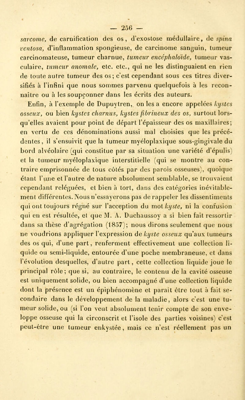 sarcome, de carnifîcation des os, d'exoslose médullaire, de spîna ventosa, d'inflammation spongieuse, de carcinome sanguin, tumeur carcinomateuse, tumeur charnue, tumeur encéplialdide, tumeur vas- culaire, tumeur anomale, etc. etc., qui ne les distinguaient en rien de toute autre tumeur des os; c'est cependant sous ces titres diver- sifiés à l'infini que nous sommes parvenu quelquefois à les recon- naître ou à les soupçonner dans les écrits des auteurs. Enfin, à l'exemple de Dupuytren, on les a encore appelées hrjates osseux, ou bien kystes charnus, kystes fibrineux des os, surtout lors- qu'elles avaient pour point de départ l'épaisseur des os maxillaires; en vertu de ces dénominations aussi mal choisies que les précé- dentes, il s'ensuivit que la tumeur myéloplaxique sous-gingivale du bord alvéolaire (qui constitue par sa situation une variété d'épulis) et la tumeur myéloplaxique interstitielle (qui se montre au con- traire emprisonnée de tous côtés par des parois osseuses), quoique étant l'une et l'autre de nature absolument semblable, se trouvaient cependant reléguées, et bien à tort, dans des catégories inévitable- ment différentes. Nous n'essayerons pas de rappeler les dissentiments qui ont toujours régné sur l'acception du mol kyste, ni la confusion qui en est résultée, el que M. A. Duchaussoy a si bien fait ressortir dans sa thèse d'agrégation (1857); nous dirons seulement que nous ne voudrions appliquer l'expression de kyste osseux qu'aux tumeurs des os qui, d'une part, renferment effectivement une collection li- quide ou semi-liquide, entourée d'une poche membraneuse, et dans l'évolution desquelles, d'autre part, cette collection liquide joue le principal rôle; que si, au contraire, le contenu de la cavité osseuse est uniquement solide, ou bien accompagné d'une collection liquide dont la présence est un épiphénomène et paraît être tout à fait se- condaire dans le développement de la maladie, alors c'est une tu- meur solide, ou (si l'on veut absolument tenir compte de son enve- loppe osseuse qui la circonscrit et l'isole des parties voisines) c'est peut-être une tumeur enkystée, mais ce n'est réellement pas un