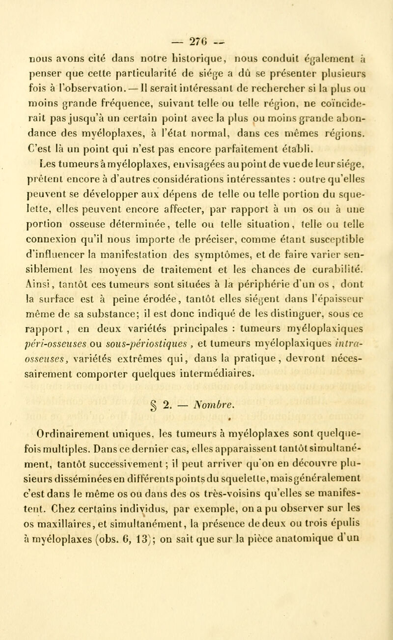 — 27G -^ nous avons cité dans notre historique, nous conduit également h penser que cette particularité de siège a dû .se présenter plusieurs fois à l'observation. — Il serait intéressant de rechercher si la plus ou moins grande fréquence, suivant telle ou telle région, ne coïncide- rait pas jusqu'à un certain point avec la plus ou moins grande abon- dance des myéloplaxes, à l'état normal, dans ces mêmes régions. C'est là un point qui n'est pas encore parfaitement établi. Les tumeurs à myéloplaxes, envisagées aupoint de vue de leur siège, prélent encore à d'autres considérations intéressantes : outre qu'elles peuvent se développer aux dépens de telle ou telle portion du sque- lette, elles peuvent encore affecter, par rapport à un os ou à une portion osseuse déterminée, telle ou telle situation, telle ou telle connexion qu'il nous importe de préciser, comme étant susceptible d'influencer la manifestation des symptômes, et de faire varier sen- siblement les moyens de traitement et les chances de curabilité. Ainsi, tantôt ces tumeurs sont situées à la périphérie d'un os , dont la surface est à peine érodée, tantôt elles siègent dans l'épaisseur même de sa substance; il est donc indiqué de les distinguer, sous ce rapport , en deux variétés principales : tumeurs myéloplaxiques péri-osseuses ou sous-périostiques , et tumeurs myéloplaxiques intra- osseiiseSy variétés extrêmes qui, dans la pratique, devront néces- sairement comporter quelques intermédiaires. § 2. — Nombre. Ordinairement uniques, les tumeurs à myéloplaxes sont quelque- fois multiples. Dans ce dernier cas, elles apparaissent tantôt simultané- ment, tantôt successivement ; il peut arriver qu'on en découvre plu- sieurs disséminées en différents points du squelette, maisgénéralement c'est dans le même os ou dans des os très-voisins qu'elles se manifes- tent. Chez certains individus, par exemple, on a pu observer sur les os maxillaires, et simultanément, la présence de deux ou trois épulis