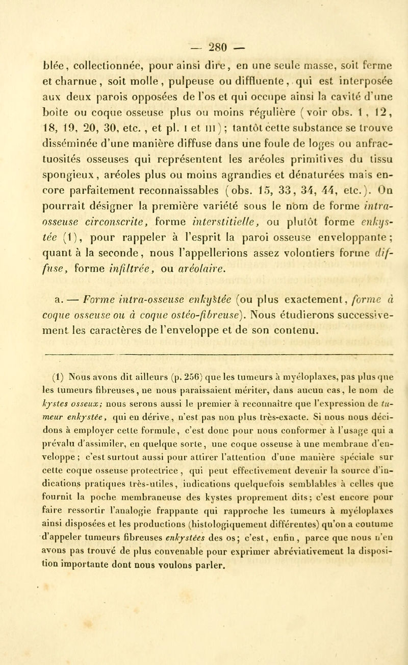 blée, collectionnée, pour ainsi dire, en une seule masse, soit ferme et charnue , soit molle , pulpeuse ou diffluenle , qui est interposée aux deux parois opposées de l'os et qui occupe ainsi la cavité d'une boîte ou coque osseuse plus ou moins régulière (voir obs. 1,12, 18, 19, 20, 30, etc. , et pi. l et m); tantôt cette substance se trouve disséminée d'une manière diffuse dans line foule de loges ou anfrac- tuosités osseuses qui représentent les aréoles primitives du tissu spongieux, aréoles plus ou moins agrandies et dénaturées mais en- core parfaitement reconnaissables (obs. 15, 33, 34, 44, etc.). On pourrait désigner la première variété sous le nbm de forme intra- osseuse circonscrite, forme interstitielle, ou plutôt forme enkijS' tée (1), pour rappeler à l'esprit la paroi osseuse enveloppante; quant à la seconde, nous l'appellerions assez volontiers forme dif- fuse, forme infiltrée, ou aréolaire. a. — Forme intra-osseuse enhijUée (ou plus exactement, forme à coque osseuse ou à coque ostéo-fîbreuse). Nous étudierons successive- ment les caractères de l'enveloppe et de son contenu. (1) Nous avons dit ailleurs (p. 256) que les tumeurs à rayéloplaxes, pas plus que les tumeurs fibreuses, ne nous paraissaient mériter, dans aucun cas, le nom de kystes osseux; nous serons aussi le premier à reconnaître que l'expression de tu- meur enkystée, qui en dérive, n'est pas non plus très-exacte. Si nous nous déci- dons à employer celte formule, c'est donc pour nous conformer à l'usap^e qui a prévalu d'assimiler, en quelque sorte, une coque osseuse à une membrane d'en- veloppe ; c'est surtout aussi pour attirer l'attention d'une manière spéciale sur cette coque osseuse protectrice , qui peut effectivement devenir la source d'in- dications pratiques très-utiles, indications quelquefois semblables à celles que fournil la poche membraneuse des kystes proprement dits; c'est encore pour faire ressortir l'analogie frappante qui rapproche les tumeurs à myéloplaxcs ainsi disposées et les productions (histologiquement différentes) qu'on a coutume d'appeler tumeurs fibreuses enkystées des os; c'est, enfin , parce que nous n'eu avons pas trouvé de plus convenable pour exprimer abréviativeraeat la disposi- tion importante dont nous voulons parler.