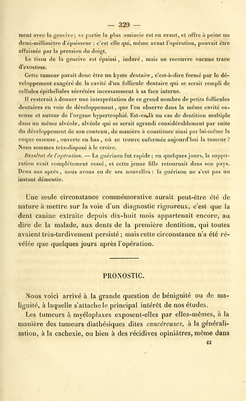 ment avecla gencive; sa partie la plus amincie est en avant, et offre à peine un demi-milliraèCre d'épaisseur : c'est elle qui, même avant l'opération, pouvait être affaissée par la pression du doigt. Le tissu de la gencive est épaissi, induré, mais ne recouvre aucune trace d'exostose. Cette tumeur paraît donc être un kyste dentaire j c'est-à-dire formé par le dé- veloppement exagéré de la cavité d'un follicule dentaire qui se serait rempli de cellules épithéliales sécrétées incessamment à sa face interne. Il resterait à donner une interprétation de ce grand nombre de petits follicules dentaires en voie de développement, que l'on observe dans la même cavité os- seuse et autour de l'organe hypertrophié. Est-ce.là un cas de dentition multiple dans un même alvéole, alvéole qui se serait agrandi considérablement par suite du développement de son contenu, de manière à constituer ainsi par lui-même la coque osseuse , ouverte en bas , où se trouve enfermée aujourd'hui la tumeur ? Nous sommes très-disposé à le croire. Bésultat de l opération. — La guérison fut rapide; en quelques jours, la suppu- ration avait complètement cessé, et cette jeune fille retournait dans son pays. Deux ans après, nous avons eu de ses nouvelles : la guérison ne s'est pas un instant démentie- Une seule circonstance commémorative aurait peut-être été de nature à mettre sur la voie d'un diagnostic rigoureux, c'est que la dent canine extraite depuis dix-huit mois appartenait encore, au dire de la malade, aux dents de la première dentition, qui toutes avaient très-tardivement persisté; mais cette circonstance n'a été ré- vélée que quelques jours après l'opération. PRONOSTIC. Nous voici arrivé à la grande question de bénignité ou de ma- lignité, à laquelle s'attache le principal intérêt de nos études. Les tumeurs à myéloplaxes exposent-elles par elles-mêmes, à la manière des tumeurs diathésiques dites cancéreuses, à la générali- sation, à la cachexie, ou bien à des récidives opiniâtres, même dans 42