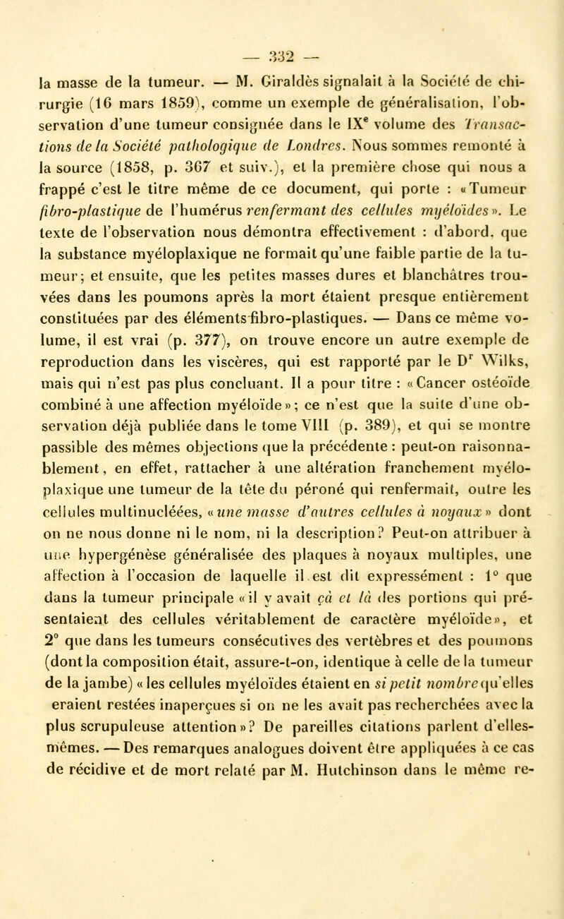 la masse de la tumeur. — M. Giraldès signalait à la Société de chi- rurgie (IC mars 1859), comme un exemple de généralisation, Tob- servation d'une tumeur consignée dans le IX* volume des Transac- tions de la Société pathologique de Londres. Nous sommes remonté à la source (1858, p. 3G7 et suiv.), et la première chose qui nous a frappé c'est le litre même de ce document, qui porte : «Tumeur fibro-plaslique àe Xhumérus, renfermant des cellules mijéloides^^ Le texte de l'observation nous démontra effectivement : d'abord, que la substance myéloplaxique ne formait qu'une faible partie de la tu- meur; et ensuite, que les petites masses dures et blanchâtres trou- vées dans les poumons après la mort étaient presque entièrement constituées par des éléments fibro-plastiques. — Dans ce même vo- lume, il est vrai (p. 377), on trouve encore un autre exemple de reproduction dans les viscères, qui est rapporté par le D' Wilks, mais qui n'est pas plus concluant. Il a pour titre : «Cancer ostéoïde combiné à une affection myéloïde»; ce n'est que la suite d'une ob- servation déjà publiée dans le tome Vlîl (p. 389), et qui se montre passible des mêmes objections que la précédente: peut-on raisonna- blement, en effet, rattacher à une altération franchement myélo- plaxique une tumeur de la tête du péroné qui renfermait, outre les cellules multinucléées, «if/ie î?zrtsse d'autres cellules à noyaux f) dont on ne nous donne ni le nom, ni la description? Peut-on attribuer à une hypergénèse généralisée des plaques à noyaux multiples, une affection à l'occasion de laquelle il est dit expressément : 1*^ que dans la tumeur principale «il y avait çà et là des portions qui pré- sentaient des cellules véritablement de caractère myéloïde», et 2 que dans les tumeurs consécutives des vertèbres et des poumons (dont la composition était, assure-t-on, identique à celle de la tumeur de la jambe) « les cellules myéloïdes étaient en si petit nombrequeWes eraient restées inaperçues si on ne les avait pas recherchées avec la plus scrupuleuse attention»? De pareilles citations parlent d'elles- mêmes. — Des remarques analogues doivent êlre appliquées à ce cas de récidive et de mort relaté par M. Hutchinson dans le même re-