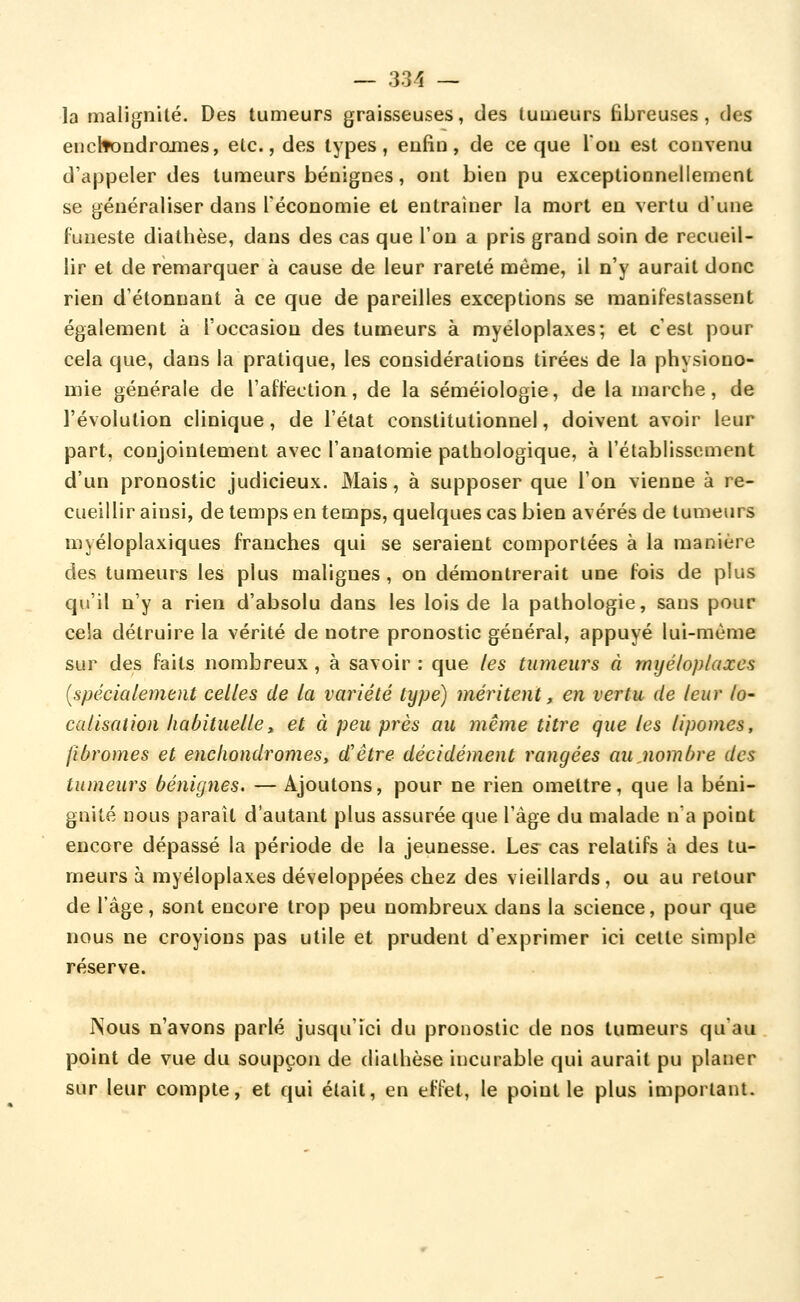 la malignité. Des tumeurs graisseuses, des tumeurs fibreuses, des euclfondroines, etc., des types, eufiu, de ce que Von est convenu d'appeler des tumeurs bénignes, ont bien pu exceptionnellement se généraliser dans Téconomie et entraîner la mort en vertu d'une funeste diathèse, dans des cas que l'on a pris grand soin de recueil- lir et de rémarquer à cause de leur rareté même, il n'y aurait donc rien d'étonnant à ce que de pareilles exceptions se manifestassent également à l'occasion des tumeurs à myéloplaxes; et c'est pour cela que, dans la pratique, les considérations tirées de la physiono- mie générale de l'affection, de la séméiologie, de la marche, de l'évolution clinique, de l'état constitutionnel, doivent avoir leur part, conjointement avec l'anatomie pathologique, à l'établissement d'un pronostic judicieux. Mais, à supposer que l'on vienne à re- cueillir ainsi, de temps en temps, quelques cas bien avérés de tumeurs myéloplaxiques franches qui se seraient comportées à la manière des tumeurs les plus malignes, on démontrerait une fois de plus qu'il n'y a rien d'absolu dans les lois de la pathologie, sans pour cela détruire la vérité de notre pronostic général, appuyé lui-même sur des faits nombreux , à savoir : que les tumeurs à myéloplaxes [spécialement celles de la variété type) méritent, en vertu de leur lo- calisation habituelle, et à peu près au même titre que les lipomes, fibromes et enchondromes, d'être décidément rangées au,nombre des tumeurs bénignes. — Ajoutons, pour ne rien omettre, que la béni- gnité nous paraît d'autant plus assurée que l'âge du malade n'a point encore dépassé la période de la jeunesse. Les cas relatifs à des tu- meurs à myéloplaxes développées chez des vieillards, ou au retour de l'âge, sont encore trop peu nombreux dans la science, pour que nous ne croyions pas utile et prudent d'exprimer ici cette simple réserve. JNous n'avons parlé jusqu'ici du pronostic de nos tumeurs qu'au point de vue du soupçon de diathèse incurable qui aurait pu planer sur leur compte, et qui était, en effet, le point le plus important.