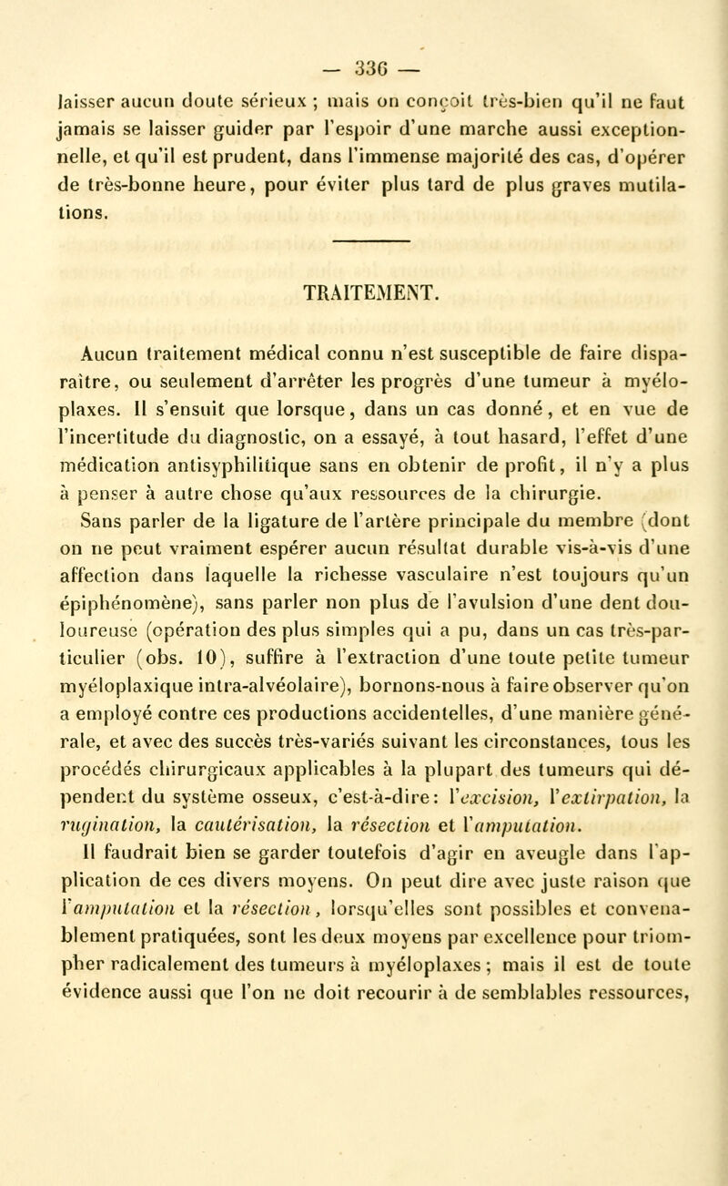 laisser aucun doute sérieux ; mais ou conçoit, trcs-bien qu'il ne faut jamais se laisser guider par l'espoir d'une marche aussi exception- nelle, et qu'il est prudent, dans l'immense majorité des cas, d'opérer de très-bonne heure, pour éviter plus lard de plus graves mutila- tions. TRAITEiMENT. Aucun traitement médical connu n'est susceptible de faire dispa- raître, ou seulement d'arrêter les progrès d'une tumeur à myélo- plaxes. Il s'ensuit que lorsque, dans un cas donné, et en vue de l'incertitude du diagnostic, on a essayé, à tout hasard, l'effet d'une médication antisyphilitique sans en obtenir de profit, il n'y a plus à penser à autre chose qu'aux ressources de la chirurgie. Sans parler de la ligature de l'artère principale du membre (dont on ne peut vraiment espérer aucun résultat durable vis-à-vis d'une affection dans laquelle la richesse vasculaire n'est toujours qu'un épiphénomène), sans parler non plus de l'avulsion d'une dent dou- loureuse (opération des plus simples qui a pu, dans un cas très-par- ticulier (obs. 10), suffire à l'extraction d'une toute petite tumeur myéloplaxique intra-alvéolaire), bornons-nous à faire observer qu'on a employé contre ces productions accidentelles, d'une manière géné- rale, et avec des succès très-variés suivant les circonstances, tous les procédés chirurgicaux applicables à la plupart des tumeurs qui dé- pendent du système osseux, c'est-à-dire: Vexclsion, Vextirpation, la rugination, la cautérisation, la résection et Xamputation. Il faudrait bien se garder toutefois d'agir en aveugle dans Tap- plication de ces divers moyens. On peut dire avec juste raison que ïamjmtalion et la résection, lorsqu'elles sont possibles et convena- blement pratiquées, sont les deux moyens par excellence pour triom- pher radicalement des tumeurs à myéloplaxes ; mais il est de toute évidence aussi que l'on ne doit recourir à de semblables ressources,