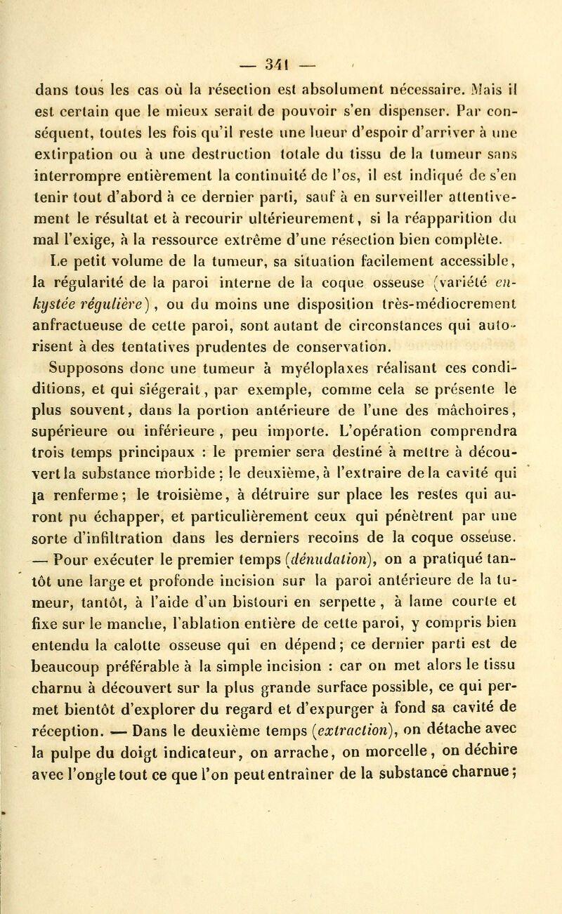 dans tous les cas où la résection est absolument nécessaire. Mais i! est certain que le mieux serait de pouvoir s'en dispenser. Par con- séquent, toutes les fois qu'il reste une lueur d'espoir d'arriver à une extirpation ou à une destruction totale du tissu de la tumeur sans interrompre entièrement la continuité de l'os, il est indiqué de s'en tenir tout d'abord à ce dernier parti, sauf à en surveiller attentive- ment le résultat et à recourir ultérieurement, si la réapparition du mal l'exige, à la ressource extrême d'une résection bien complète. Le petit volume de la tumeur, sa situation facilement accessible, la régularité de la paroi interne de la coque osseuse (variété en- kystée régulière), ou du moins une disposition très-médiocrement anfractueuse de cette paroi, sont autant de circonstances qui auto- risent à des tentatives prudentes de conservation. Supposons donc une tumeur à myéloplaxes réalisant ces condi- ditions, et qui siégerait, par exemple, comme cela se présente le plus souvent, dans la portion antérieure de l'une des mâchoires, supérieure ou inférieure , peu importe. L'opération comprendra trois temps principaux : le premier sera destiné à mettre à décou- vert la substance rnorbide ; le deuxième, à l'extraire delà cavité qui la renferme; le troisième, à détruire sur place les restes qui au- ront pu échapper, et particulièrement ceux qui pénètrent par une sorte d'infiltration dans les derniers recoins de la coque osseuse. — Pour exécuter le premier temps Ulénudation), on a pratiqué tan- tôt une large et profonde incision sur la paroi antérieure de la tu- meur, tantôt, à l'aide d'un bistouri en serpette , à lame courte et fixe sur le manche, l'ablation entière de cette paroi, y compris bien entendu la calotte osseuse qui en dépend ; ce dernier parti est de beaucoup préférable à la simple incision : car on met alors le tissu charnu à découvert sur la plus grande surface possible, ce qui per- met bientôt d'explorer du regard et d'expurger à fond sa cavité de réception. — Dans le deuxième temps {extraction), on détache avec la pulpe du doigt indicateur, on arrache, on morcelle, on déchire avec l'ongle tout ce que Ton peut entraîner de la substance charnue ;