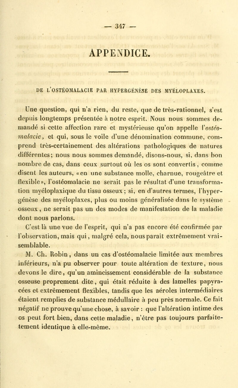 APPENDICE. DE l'OSTÉOMALACIE PAR HYPERGÉNÈSE DES MYÉLOPLAXES. Une question, qui n'a rien, du reste, que de très-rationnel, s'est depuis longtemps présentée à notre esprit. Nous nous sommes de- mandé si cette affection rare et mystérieuse qu'on appelle Vostéo- malacie y et qui, sous le voile d'une dénomination commune, com- prend très-certainement des altérations pathologiques de natures différentes; nous nous sommes demandé, disons-nous, si, dans bon nombre de cas, dans ceux surtout où les os sont convertis, comme disent les auteurs, « en une substance molle, charnue, rougeâtre et flexible», l'ostéomalacie ne serait pas le résultat d'une transforma- tion myéloplaxique du tissu osseux ; si, en d'autres termes, l'hyper- génèse des myéloplaxes, plus ou moins généralisée dans le système osseux, ne serait pas un des modes de manifestation de la maladie dont nous parlons. C'est là une vue de l'esprit, qui n'a pas encore été confirmée par l'observation, mais qui, malgré cela, nous paraît extrêmement vrai- semblable. M. Ch. Robin, dans un cas d'ostéomalacie limitée aux membres inférieurs, n'a pu observer pour toute altération de texture, nous devons le dire, qu'un amincissement considérable de la substance osseuse proprement dite, qui était réduite à des lamelles papyra- cées et extrêmement flexibles, tandis que les aéroles intermédiaires étaient remplies de substance médullaire à peu près normale. Ce fait négatif ne prouve qu'une chose, à savoir : que l'altération intime des os peut fort bien, dans cette maladie, n'être pas toujours parfaite- tement identique à elle-même.