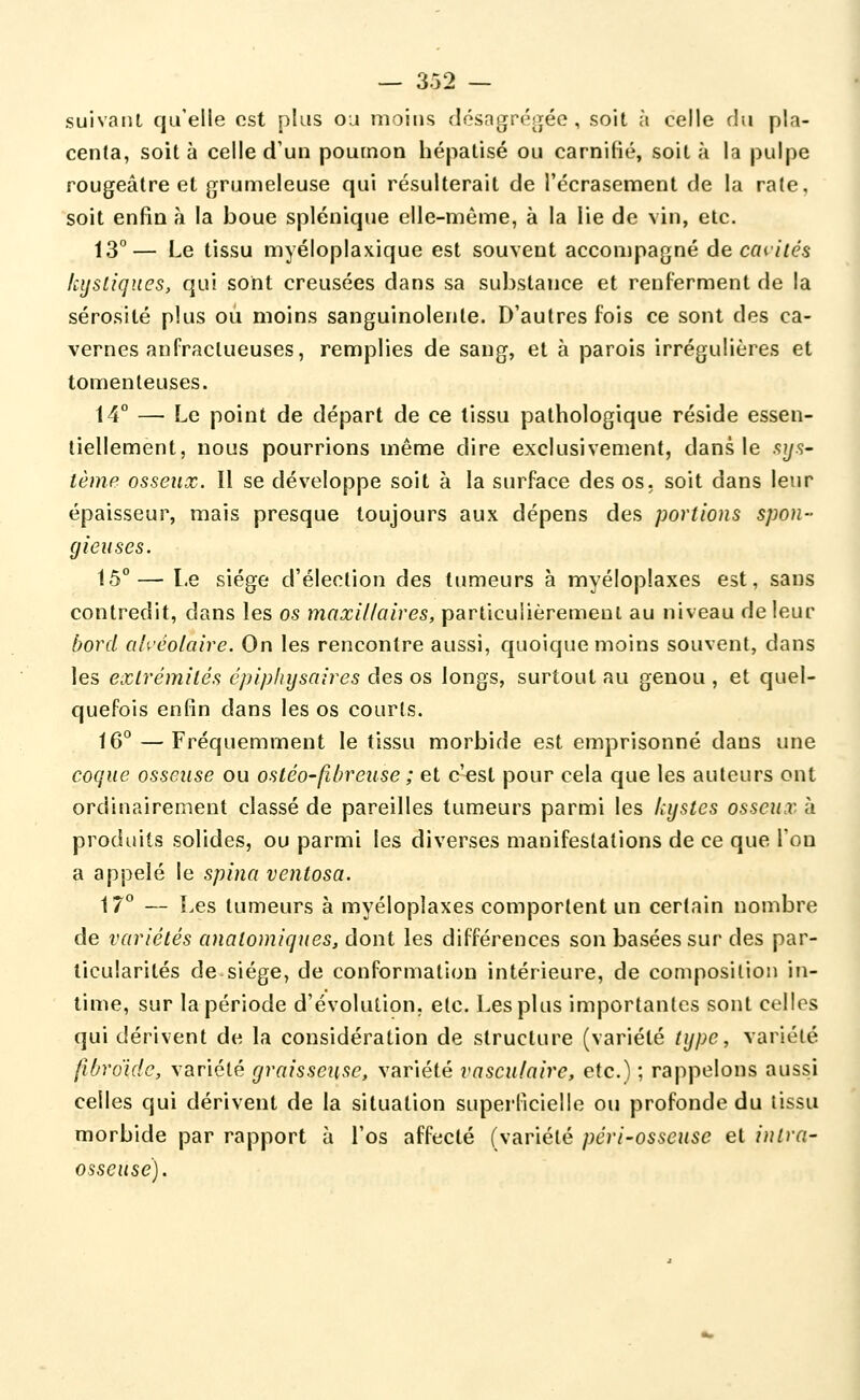 suivant qu'elle est plus o:i moins <Iésngr('!î;éc , soit à celle du pla- centa, soit à celle d'un poumon bépatisé ou carnifié, soit à la pulpe rougeâtre et grunneleuse qui résulterait de l'écrasement de la rate, soit enfin à la boue splénique elle-même, à la lie de vin, etc. 13°— Le tissu myéloplaxique est souvent accompagné de caillés kystiques, qui sont creusées dans sa substance et renferment de la sérosité plus ou moins sanguinolente. D'autres fois ce sont des ca- vernes anfraclueuses, remplies de sang, et à parois irrégulières et tomenleuses. 14° — Le point de départ de ce tissu pathologique réside essen- tiellement, nous pourrions même dire exclusivement, dans le sys- lème osseux. Il se développe soit à la surface des os. soit dans leur épaisseur, mais presque toujours aux dépens des portions spon- gieuses. 15°— Le siège d'élection des tumeurs à myéloplaxes est, sans contredit, dans les os maxillaires, particulièrement au niveau de leur bord alvéolaire. On les rencontre aussi, quoique moins souvent, dans les extrémités cpiphijsaires des os longs, surtout au genou , et quel- quefois enfin dans les os courts. 16° — Fréquemment le tissu morbide est emprisonné dans une coque osseuse ou osléo-fibreuse ; et c'^st pour cela que les auteurs ont ordinairement classé de pareilles tumeurs parmi les kystes osseux k produits solides, ou parmi les diverses manifestations de ce que l'on a appelé le spina ventosa. 17° — Les tumeurs à myéloplaxes comportent un certain nombre de variétés analomiques, dont les différences son basées sur des par- ticularités de siège, de conformation intérieure, de composition in- time, sur la période d'évolution, etc. Les plus importantes sont celles qui dérivent de la considération de structure (variété type, variété jlbrdidc, variété graisseuse, variété vasculairc, etc.) ; rappelons aussi celles qui dérivent de la situation superficielle ou profonde du tissu morbide par rapport à l'os affecté (variété péri-osseuse et intra- osseuse).