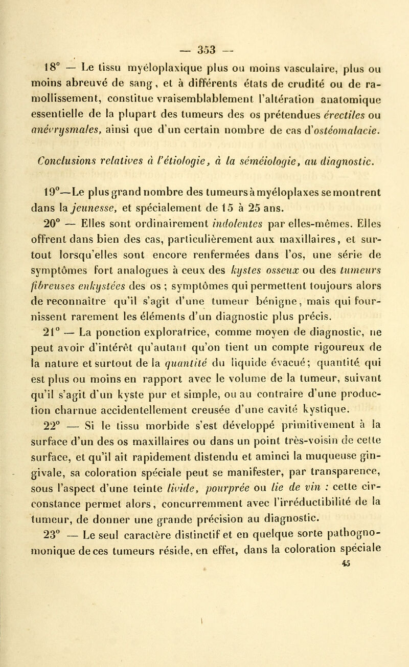 18° — Le tissu myéloplaxique plus ou moins vasculaire, plus ou moins abreuvé de sang, et à différents états de crudité ou de ra- mollissement, constitue vraisemblablement l'altération anatomique essentielle de la plupart des tumeurs des os prétendues érectiles ou anéi'rysmales, ainsi que d'un certain nombre de cas (ïostéomalacie. Conclusions relatwes à l'étiologie, à la séméiologie, an diagnostic. \9°—Le plus grand nombre des tumeurs à myéloplaxes se montrent dans \s. jeunesse, et spécialement de 15 à 25 ans. 20° — Elles sont ordinairement indolentes par elles-mêmes. Elles offrent dans bien des cas, particulièrement aux maxillaires, et sur- tout lorsqu'elles sont encore renfermées dans l'os, une série de symptômes fort analogues à ceux des kystes osseux ou des tumeurs fibreuses enkystées des os ; symptômes qui permettent toujours alors de reconnaître qu'il s'agit d'une tumeur bénigne, mais qui four- nissent rarement les éléments d'un diagnostic plus précis. 21° — La ponction exploratrice, comme moyen de diagnostic, ne peut avoir d'intérêt qu'autant qu'on tient un compte rigoureux de la nature et surtout de la quantité du liquide évacué; quantité qui est plus ou moins en rapport avec le volume de la tumeur, suivant qu'il s'agit d'un kyste pur et simple, ou au contraire d'une produc- tion charnue accidentellement creusée d'une cavité kystique. 22° — Si le tissu morbide s'est développé primitivement à la surface d'un des os maxillaires ou dans un point très-voisin de cette surface, et qu'il ait rapidement distendu et aminci la muqueuse gin- givale, sa coloration spéciale peut se manifester, par transparence, sous l'aspect d'une teinte liuide, pourprée ou lie de vin : cette cir- constance permet alors, concurremment avec l'irréductibilité de la tumeur, de donner une grande précision au diagnostic. 23° — Le seul caractère distinctif et en quelque sorte pathogno- monique de ces tumeurs réside, en effet, dans la coloration spéciale 4â