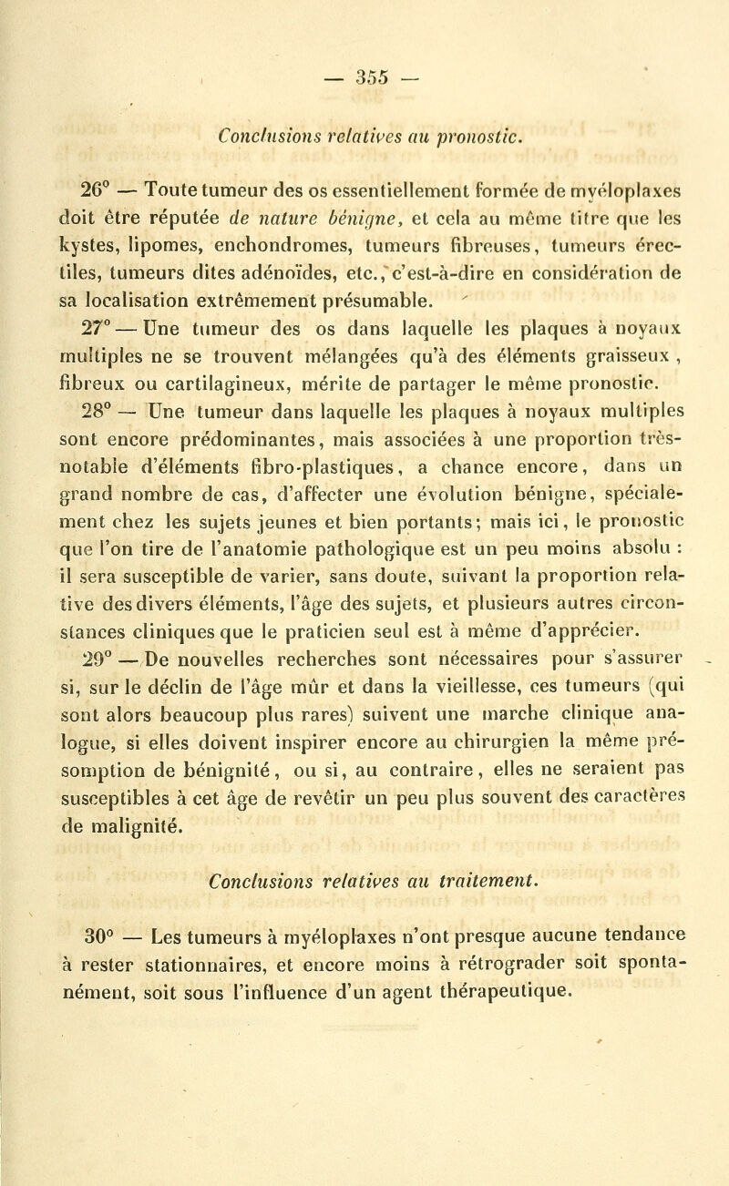 Conclusions relatives au pronostic. 26*^ — Toute tumeur des os essentiellement formée de myéloplaxes doit être réputée de nature bénigne, et cela au même titre que les kystes, lipomes, enchondromes, tumeurs fibreuses, tumeurs érec- liles, tumeurs dites adénoïdes, etc., c'est-à-dire en considération de sa localisation extrêmement présumable. 27 — Une tumeur des os dans laquelle les plaques à noyaux multiples ne se trouvent mélangées qu'à des éléments graisseux , fibreux ou cartilagineux, mérite de partager le même pronostic. 28° — Une tumeur dans laquelle les plaques à noyaux multiples sont encore prédominantes, mais associées à une proportion très- notabîe d'éléments fibro-plastiques, a chance encore, dans un grand nombre de cas, d'affecter une évolution bénigne, spéciale- ment chez les sujets jeunes et bien portants; mais ici, le pronostic que l'on tire de l'anatomie pathologique est un peu moins absolu : il sera susceptible de varier, sans doute, suivant la proportion rela- tive des divers éléments, l'âge des sujets, et plusieurs autres circon- stances cliniques que le praticien seul est à même d'apprécier. 29^ — De nouvelles recherches sont nécessaires pour s'assurer si, sur le déclin de l'âge mûr et dans la vieillesse, ces tumeurs (qui sont alors beaucoup plus rares) suivent une marche clinique ana- logue, si elles doivent inspirer encore au chirurgien la même pré- somption de bénignité, ou si, au contraire, elles ne seraient pas susceptibles à cet âge de revêtir un peu plus souvent des caractères de malignité. Conclusions relatives au traitement. 30^ — Les tumeurs à rayéloptaxes n'ont presque aucune tendance à rester stationnaires, et encore moins à rétrograder soit sponta- nément, soit sous l'influence d'un agent thérapeutique.