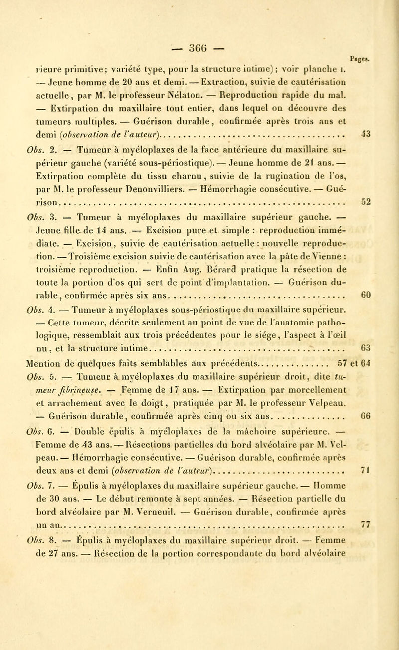 Page». lieure primitive; variéié type, pour la structure iutime); voir planche i. — Jeune homme de 20 ans et demi. — Extraction, suivie de cautérisation actuelle, par M. le professeur Nélaton. — Reproduction rapide du mal. — Extirpation du maxillaire tout entier, dans lequel on découvre des tumeurs multiples. — Guérisou durable, confirmée après trois ans et demi (observation de l'auteur) 43 Obs. 2. — Tumeur à myéloplaxes de la face antérieure du maxillaire su- périeur gauche (variété sous-pérlostique). — Jeune homme de 21 ans.— Extirpation complète du tissu charnu , suivie de la rugination de l'os, par M. le professeur Denonvilliers. — Hémorrhagie consécutive. — Gué- rison 52 Obs. 3. — Tumeur à myéloplaxes du maxillaire supérieur gauche. — Jeune fille de 14 ans. — Excision pure et simple : reproduction immé- diate. — Excision, suivie de cautérisation actuelle: nouvelle reproduc- tion. — Troisième excision suivie de cautérisation avec la pâte de Vienne : troisième reproduction. — Enfin Aug. Bérard pratique la résection de toute la portion d'os qui sert de point d'implantaiion. — Guérison du- rable , confirmée après six ans 60 Obs. 4. — Tumeur à myéloplaxes sous-pérlostique du maxillaire supérieur. — Cette tumeur, décrite seulement au point de vue de l'auatomie patho- logique, ressemblait aux trois précédentes j)our le siège, l'aspect à l'œil nu , et la structure intime 63 Mention de quelques faits semblables aux précédents 57 et G4 Obs. 5. — Tumeur à myéloplaxes du maxillaire supérieur droit, dite tu- meur Jibrineuse. — Femme de 17 ans. — Extirpation par morcellement et arrachement avec le doigt, pratiquée par M. le professeur Velpeau. — Guérison durable, confirmée après cinq ou six ans 66 Obs. 6. — Double épulis à myéloplaxes de la mâchoire supérieure. — Femme de 43 ans. —Résections partielles du bord alvéolaire par M. Vel- peau.— Hémorrhagie consécutive. — Guérison durable, confirmée après deux ans et demi (obsercation de l'auteur) 71 Obs. 7. — Epulis à myéloplaxes du maxillaire supérieur gauche.— Homme de 30 ans. — Le début remonte à sept années. — Résection partielle du bord alvéolaire par M. Verneull. — Guérison durable, confirmée après un an 77 Obs. 8. — Épulis à myéloplaxes du maxillaire supérieur droit. — Femme de 27 ans. — Résection de la portion correspondante du bord alvéolaire