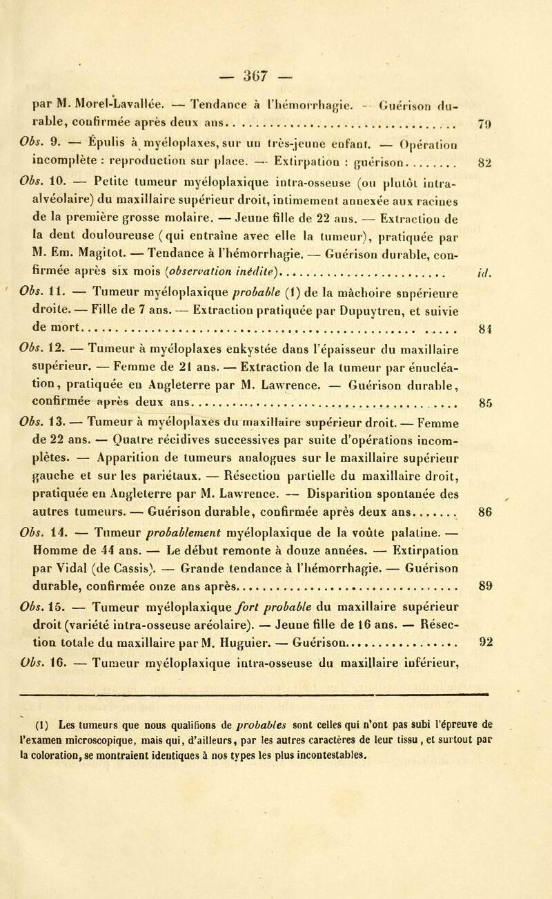 par M. MoreULavallée. —Tendance à l'Iiémoirhagie. - Guérison flu- rable, conBrmée après deux ans 7<> Obs. 9. — Épulis à myéloplaxes, sur un dès-jeune enfant. — Opération incomplète : reproduction sur place. — Extirpation : guérison 82 Obs. 10. — Petite tumeur myéloplaxique intra-osseuse (ou plutôt intra- alvéolaire) du maxillaire supérieur droit, intimement annexée aux racines de la première grosse molaire. — Jeune fille de 22 ans. — Extraction de la dent douloureuse (qui entraîne avec elle la tumeur), pratiquée par M. Em. Magitot. — Tendance à l'hémorrhagie. — Guérison durable, con- firmée après six mois {observation inédite) id. Obs. 11. — Tumeur myéloplaxique probable (1) de la mâchoire supérieure droite. — Fille de 7 ans. — Extraction pratiquée par Dupuytren, et suivie de mort 84 Obs. 12. — Tumeur à myéloplaxes enkystée dans l'épaisseur du maxillaire supérieur. — Femme de 21 ans. — Extraction de la tumeur par énucléa- tion, pratiquée en Angleterre par M. Lawrence. — Guérison durable, confirmée après deux ans 85 Obs. 13. — Tumeur à myéloplaxes du maxillaire supérieur droit. — Femme de 22 ans. — Quatre récidives successives par suite d'opérations incom- plètes. — Apparition de tumeurs analogues sur le maxillaire supérieur gauche et sur les pariétaux. — Résection partielle du maxillaire droit, pratiquée en Angleterre par M. Lawrence. — Disparition spontanée des autres tumeurs. — Guérison durable, confirmée après deux ans 86 Obs. 14. — Tumeur probablement myéloplaxique de la voûte palatine. — Homme de 44 ans. — Le début remonte à douze années. — Extirpation par Vidal (de Cassis). — Grande tendance à l'hémorrhagie. — Guérison durable, confirmée onze ans après 89 Obs.i^. — Tumeur myéloplaxiqueybrf/?roia^/e du maxillaire supérieur droit (variété intra-osseuse aréolaire). — Jeune fille de 16 ans. — Résec- tion totale du maxillaire par M. Huguier. — Guérison 92 Obs. 16. — Tumeur myéloplaxique intra-osseuse du maxillaire inférieur. (1) Les tumeurs que nous qualifions de probables sont celles qui n'ont pas subi l'épreuTe de l'examen microscopique, mais qui, d'ailleurs, par les autres caractères de leur tissu , et surtout par la coloration, se montraient identiques à nos types les plus incontestables.