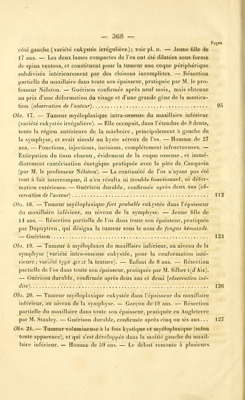 Page, côté gauche (variété enkystée irrégulière); voir pi. ii. — Jeune fille de 17 ans. — Les deux lames compactes de l'os ont été dilatées sous forme de spiua ventosa, et constituent pour la tumeur une coque péripliérique su])divisée intérieurement par des cloisons incomplètes. — Réseclioa partielle du maxillaire dans toute son épaisseur, pratiquée par M. le pro- fesseur Nélaton. — Guérison confirmée après neuf mois, mais obtenue au prix d'une déformation du visage et d'une grande gêne de la mastica- tion (pbseri>alion de l'auteur) 95 Obs. 17. — Tumeur myéloplaxique intra-osseuse du maxillaire inférieur (variété enkystée irrégulière). — Elle occupait, dans l'étendue de 0 dents, toute la région antérieure de la mâchoire, principalement à gauche de la symphyse, et avait simulé un kyste séreux de l'os. — Homme de 27 ans. — Ponctions, injections, incisions, complètement infructueuses. — Extirpation du tissu charnu , évidement de la coque osseuse, et immé- diatement cautérisation énergique pratiquée avec la pâte de Canquoia (par M. le professeur Nélaton). — La continuité de l'os n'ayant pas été tout à fait interrompue, il n'en résulta ni trouble foQctionnel, ni défor- mation extérieure. — Guérison durable, confirmée après deux ans {ob- servation de l'auteur) 112 Obs. 18. — Tumeur myéloplaxiqueycri probable enkystée dans l'épaisseur du maxillaire inférieur, au niveau de la symphyse. — Jeune fille de 14 ans.— Résection partielle de l'os dans toute son épaisseur, pratiquée par Dupuytreu, qui désigna la tumeur sous le nom de fongus hématode. — Guérison 123 Obs. 19. — Tumeur à myéloplaxes du maxillaire inférieur, au niveau de la symphyse (variété intra-osseuse enkystée, pour la conformation inté- rieure; variété type ,p3.ir la texture). — Enfant de 8 ans. — Résection partielle de l'os dans toute son épaisseur, pratiquée par M. Silber t(dAix). — Guérison durable, confirmée après deux ans et demi [observation iné- dile). . . , 126 Obs. 20. — Tumeur myéloplaxique enkystée dans l'épaisseur du maxillaire inférieur, au niveau de la symphyse. — Garçon de 18 ans. — Résection partielle du maxillaire dans toute son épaisseur, pratiquée en Angleterre par M. Stanley. — Guérison durable, confirmée après cinq ou six ans... 127 Obs. 21. — Tumeurvolumineuse à la fois kystique et myéloplaxique (selon toute apparence), et qui s'est développée dans la moitié gauche du maxil- laire inférieur. — Homme de 59 ans. — Le début remonte à plusieurs