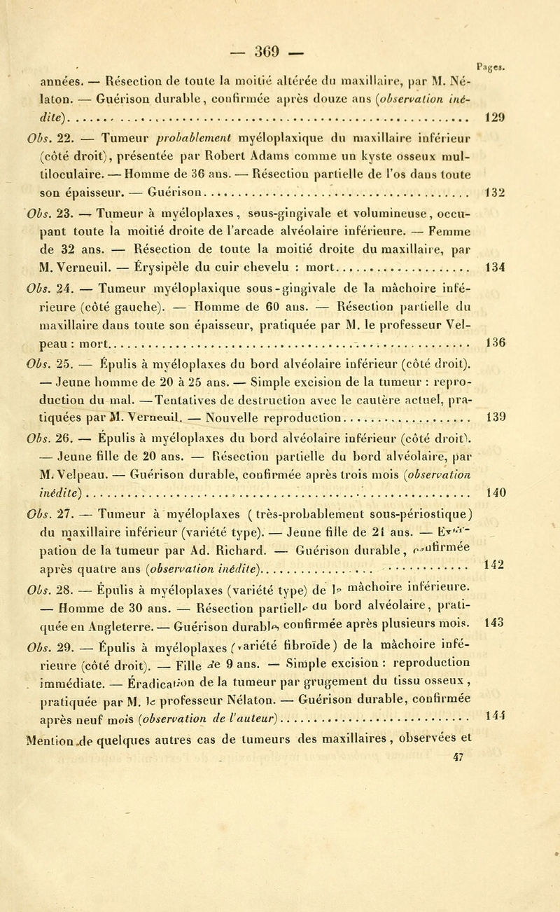 Pages. années. — Résection de toute la moitié altérée du maxillaire, par IM. Né- laton. — Guérison durable, coulirmée après douze ans [observation iné- dite) , 129 Obs. 22. — Tumeur probablement myéloplaxique du maxillaire inférieur (côté droit), présentée par Robert Adams comme un kyste osseux mul- tiloculaire. — Homme de 36 ans. — Résection partielle de l'os dans toute son épaisseur. — Guérison 132 Obs. 23. — Tumeur à myéloplaxes , sous-gingivale et volumineuse, occu- pant toute la moitié droite de l'arcade alvéolaire inférieure. — Femme de 32 ans. — Résection de toute la moitié droite du maxillaire, par M. Verneuil. — Érysipèle du cuir chevelu : mort 134 Obs. 24. — Tumeur myéloplaxique sous-gingivale de la mâchoire infé- rieure (côté gauche). — Homme de 60 ans. — Résection partielle du maxillaire dans toute son épaisseur, pratiquée par M. le professeur Vel- peau : mort 136 Obs. 25. — Épulis à myéloplaxes du bord alvéolaire inférieur (côté droit). — Jeune homme de 20 à 25 ans. — Simple excision de la tumeur ; repro- duction du mal. —Tentatives de destruction avec le cautère actuel, pra- tiquées par M. Verneuil. — Nouvelle reproduction 139 Obs. 26. — Epulis à myéloplaxes du bord alvéolaire inférieur (côté droit\ — Jeune fille de 20 ans. — Résection partielle du bord alvéolaire, par M. Velpeau. — Guérison durable, confirmée après trois mois (observation inédite) = 140 Obs. 27. — Tumeur à myéloplaxes (très-probablement sous-périostique) du maxillaire inférieur (variété type). — Jeune fille de 2Î ans. — E-»^'-' pation de la tumeur par Ad. Richard. — Guérison durable, r^iJnrmee après quatre ans {observation inédite) ^^^ Obs. 28. — Épulis à myéloplaxes (variété type) de h mâchoire inférieure. — Homme de 30 ans. — Résection partielle du bord alvéolaire, prati- quée eu Angleterre. — Guérison durabl'^ confirmée après plusieurs mois. 143 Obs. 29. — Épulis à myéloplaxes f variété fibroïde) de la mâchoire infé- rieure (côté droit). — Fille ^e 9 ans. — Simple excision : reproduction immédiate. — Éradicai^on de la tumeur par grugement du tissu osseux , pratiquée par M. ^c professeur Nélaton. — Guérison durable, confirmée après neuf mois [observation de l'auteur) 1-''* Mention,de quelques autres cas de tumeurs des maxillaires, observées et