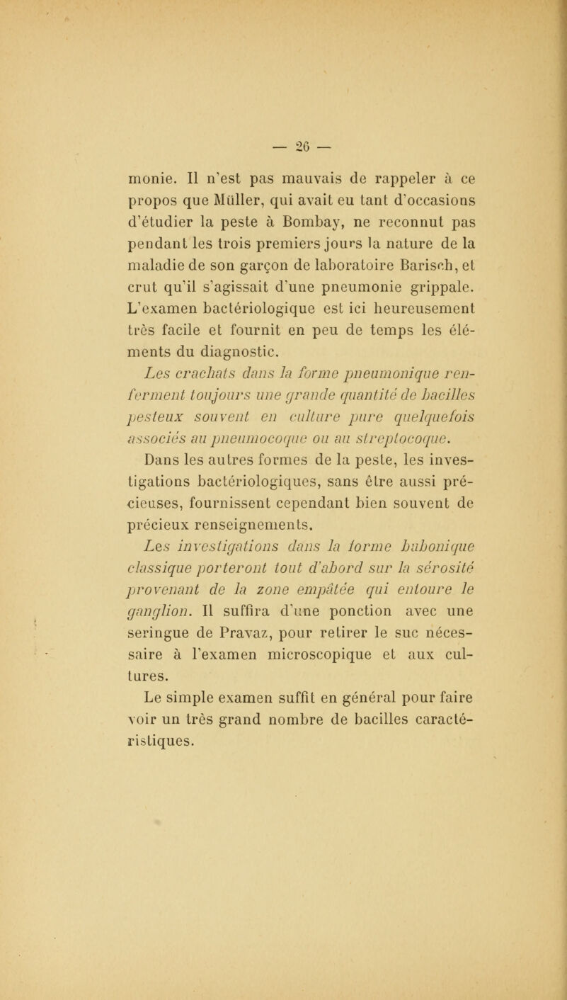 monie. Il n'est pas mauvais de rappeler à ce propos que Millier, qui avait eu tant d'occasions d'étudier la peste à Bombay, ne reconnut pas pendant les trois premiers jours la nature de la maladie de son garçon de laboratoire Barisch, et crut qu'il s'agissait d'une pneumonie grippale. L'examen bactériologique est ici heureusement très facile et fournit en peu de temps les élé- ments du diagnostic. Les crachats dans la forme pneumonique ren- ferment toujours une grande quantité de bacilles pesteux souvent en culture pure quelquefois associés au pneumocoque ou au streptocoque. Dans les autres formes de la peste, les inves- tigations bactériologiques, sans être aussi pré- cieuses, fournissent cependant bien souvent de précieux renseignements. Les investigations dans la lorme bubonique classique porteront tout d'abord sur la sérosité provenant de la zone empâtée qui entoure le ganglion. Il suffira d'une ponction avec une seringue de Pravaz, pour retirer le suc néces- saire à l'examen microscopique et aux cul- tures. Le simple examen suffît en général pour faire voir un très grand nombre de bacilles caracté- ristiques.