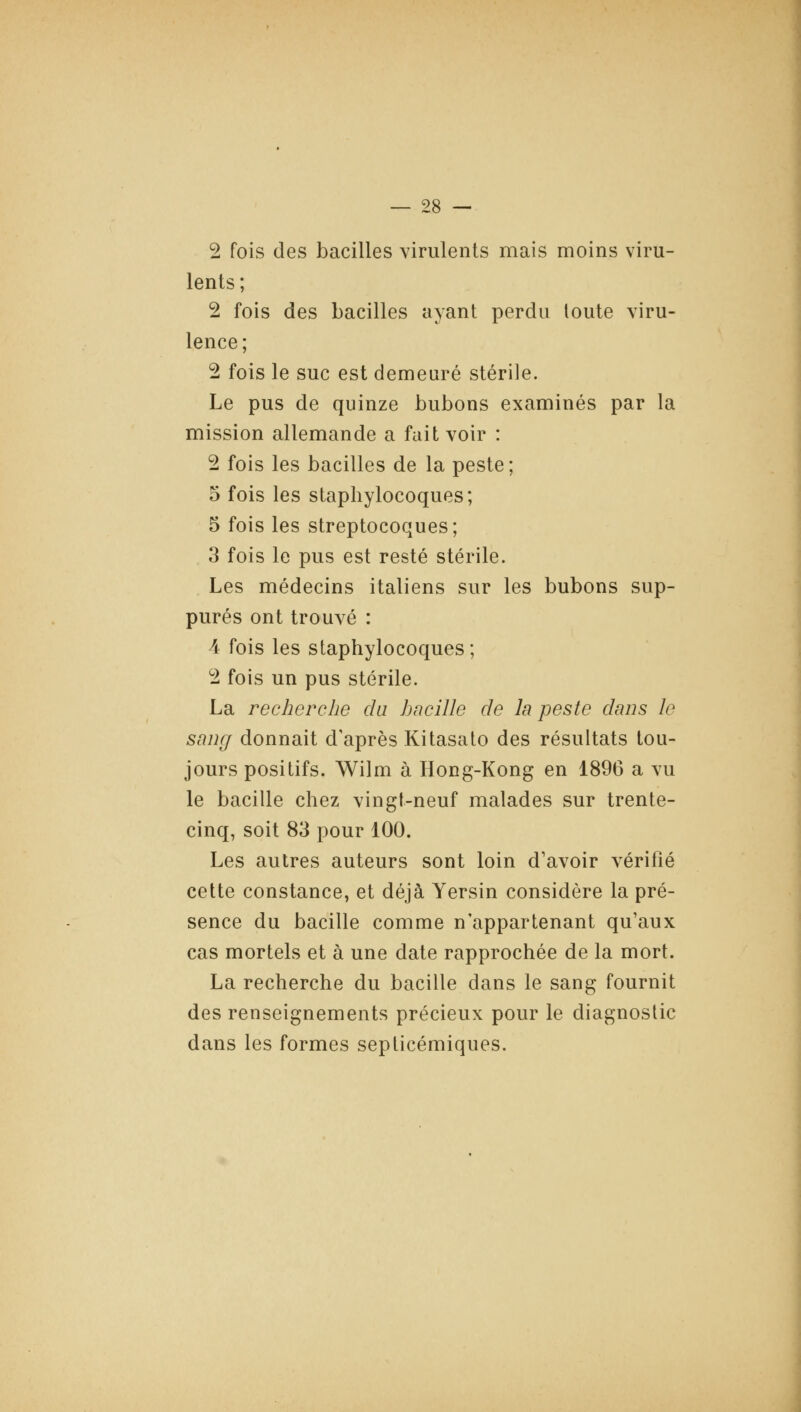 2 fois des bacilles virulents mais moins viru- lents ; 2 fois des bacilles ayant perdu toute viru- lence ; 2 fois le suc est demeuré stérile. Le pus de quinze bubons examinés par la mission allemande a fait voir : 2 fois les bacilles de la peste; 5 fois les staphylocoques; 5 fois les streptocoques; 3 fois le pus est resté stérile. Les médecins italiens sur les bubons sup- pures ont trouvé : 4 fois les staphylocoques; 2 fois un pus stérile. La recherche du hncille de la peste dans le sauff donnait d'après Kitasato des résultats tou- jours positifs. Wilm à Hong-Kong en 1896 a vu le bacille chez vingt-neuf malades sur trente- cinq, soit 83 pour 100. Les autres auteurs sont loin d'avoir vérifié cette constance, et déjà Yersin considère la pré- sence du bacille comme n'appartenant qu'aux cas mortels et à une date rapprochée de la mort. La recherche du bacille dans le sang fournit des renseignements précieux pour le diagnostic dans les formes septicémiques.