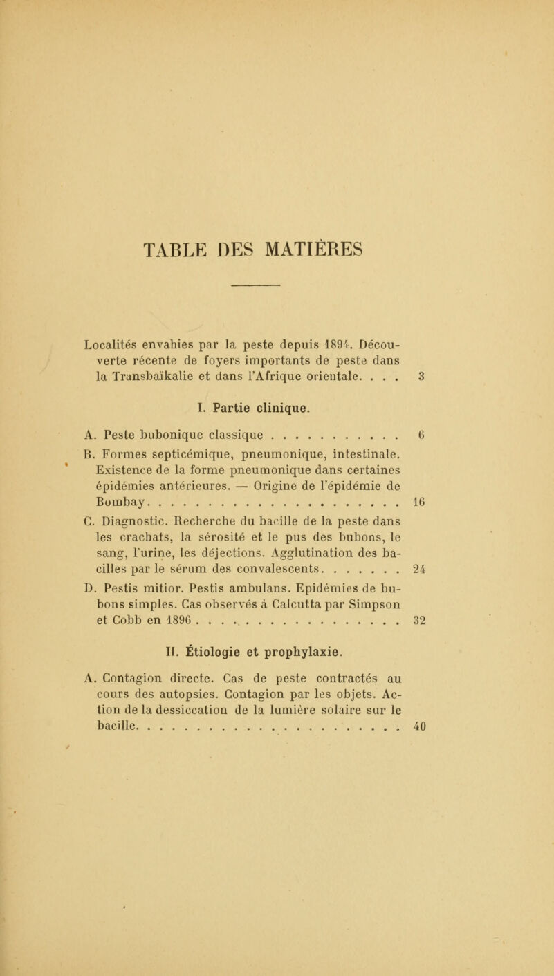 TABLE DES MATIÈRES Localités envahies par la peste depuis 189i. Décou- verte récente de foyers importants de peste dans la Transbaïkalie et dans l'Afrique orientale. ... 3 I. Partie clinique. A. Peste bubonique classique 6 B. Formes septicémique, pneumonique, intestinale. Existence de la forme pneumonique dans certaines épidémies antérieures. — Origine de l'épidémie de Bombay 16 G. Diagnostic. Recherche du bacille de la peste dans les crachats, la sérosité et le pus des bubons, le sang, l'urine, les déjections. Agglutination des ba- cilles par le sérum des convalescents 24 D. Pestis mitior. Pestis ambulans. Epidémies de bu- bons simples. Cas observés à Calcutta par Simpson et Cobb en 1896 32 II. Étiologie et prophylaxie. A. Contagion directe. Cas de peste contractés au cours des autopsies. Contagion par les objets. Ac- tion de la dessiccation de la lumière solaire sur le bacille 40