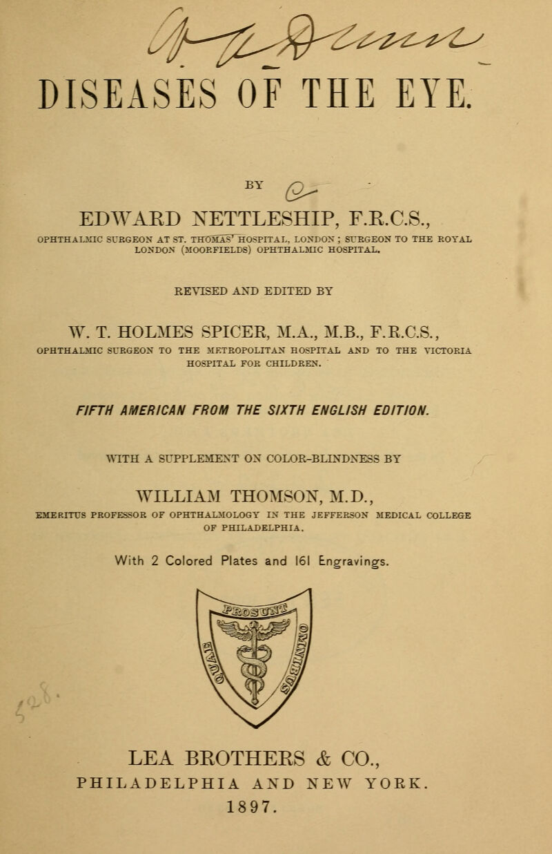 DISEASES OF THE EYEf by a- EDWARD NETTLESHIP, F.R.C.S., OPHTHALMIC SURGEON AT ST. THDMaIThOSPITAL, LONDON ; SURGEON TO THE ROYAL LONDON (MOOEFIELDS) OPHTHALMIC HOSPITAL. REVISED AND EDITED BY W. T. HOLMES SPICER, M.A., M.B., F.R.C.S., OPHTHALMIC SURGEON TO THE METROPOLITAN HOSPITAL AND TO THE VICTORIA HOSPITAL FOR CHILDREN. FIFTH AMERICAN FROM THE SIXTH ENGLISH EDITION. 'WITH A SUPPLEMENT ON COLOR-BLINDNESS BY WILLIAM THOMSON, M.D., EMERITUS PROFESSOR OF OPHTHALMOLOGY IN THE JEFFERSON MEDICAL COLLEGE OF PHILADELPHIA. With 2 Colored Plates and 161 Engravings. LEA BROTHERS & CO., PHILADELPHIA AND NEW YORK 1897.