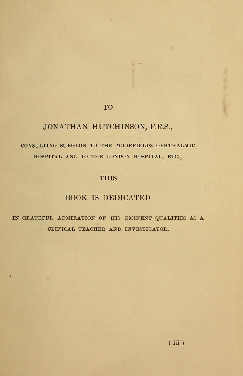 TO JONATHAN HUTCHINSON, F.R.S., CONSULTING SURGEON TO THE MOORFIELDS OPHTHALMIC HOSPITAL AND TO THE LONDON HOSPITAL, ETC., THIS BOOK IS DEDICATED IN GRATEFUL ADMIRATION OF HIS EMINENT QUALITIES AS A CLINICAL TEACHER AND INVESTIGATOR.