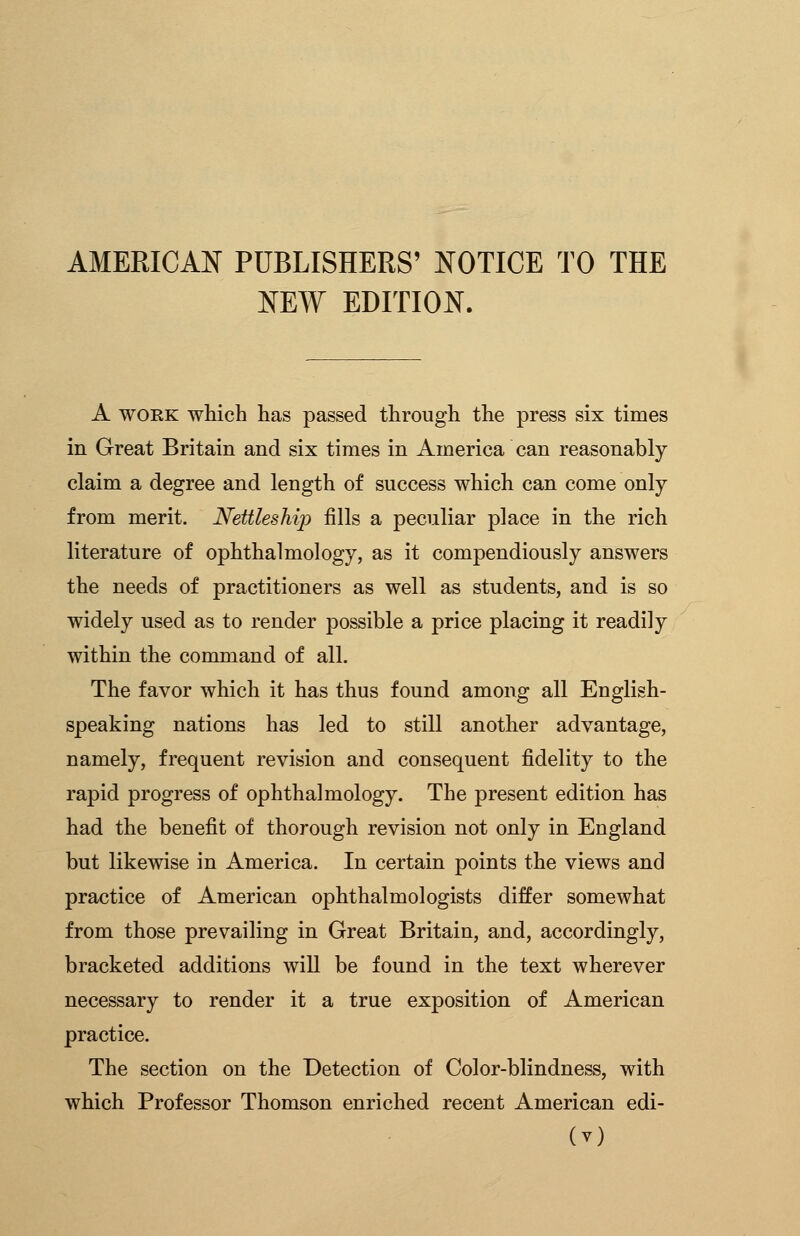 AMERICAN PUBLISHERS' NOTICE TO THE NEW EDITION. A work which has passed through the press six times in Great Britain and six times in America can reasonably claim a degree and length of success which can come only from merit. Nettleship fills a peculiar place in the rich literature of ophthalmology, as it compendiously answers the needs of practitioners as well as students, and is so widely used as to render possible a price placing it readily within the command of all. The favor which it has thus found among all English- speaking nations has led to still another advantage, namely, frequent revision and consequent fidelity to the rapid progress of ophthalmology. The present edition has had the benefit of thorough revision not only in England but likewise in America. In certain points the views and practice of American ophthalmologists differ somewhat from those prevailing in Great Britain, and, accordingly, bracketed additions will be found in the text wherever necessary to render it a true exposition of American practice. The section on the Detection of Color-blindness, with which Professor Thomson enriched recent American edi-