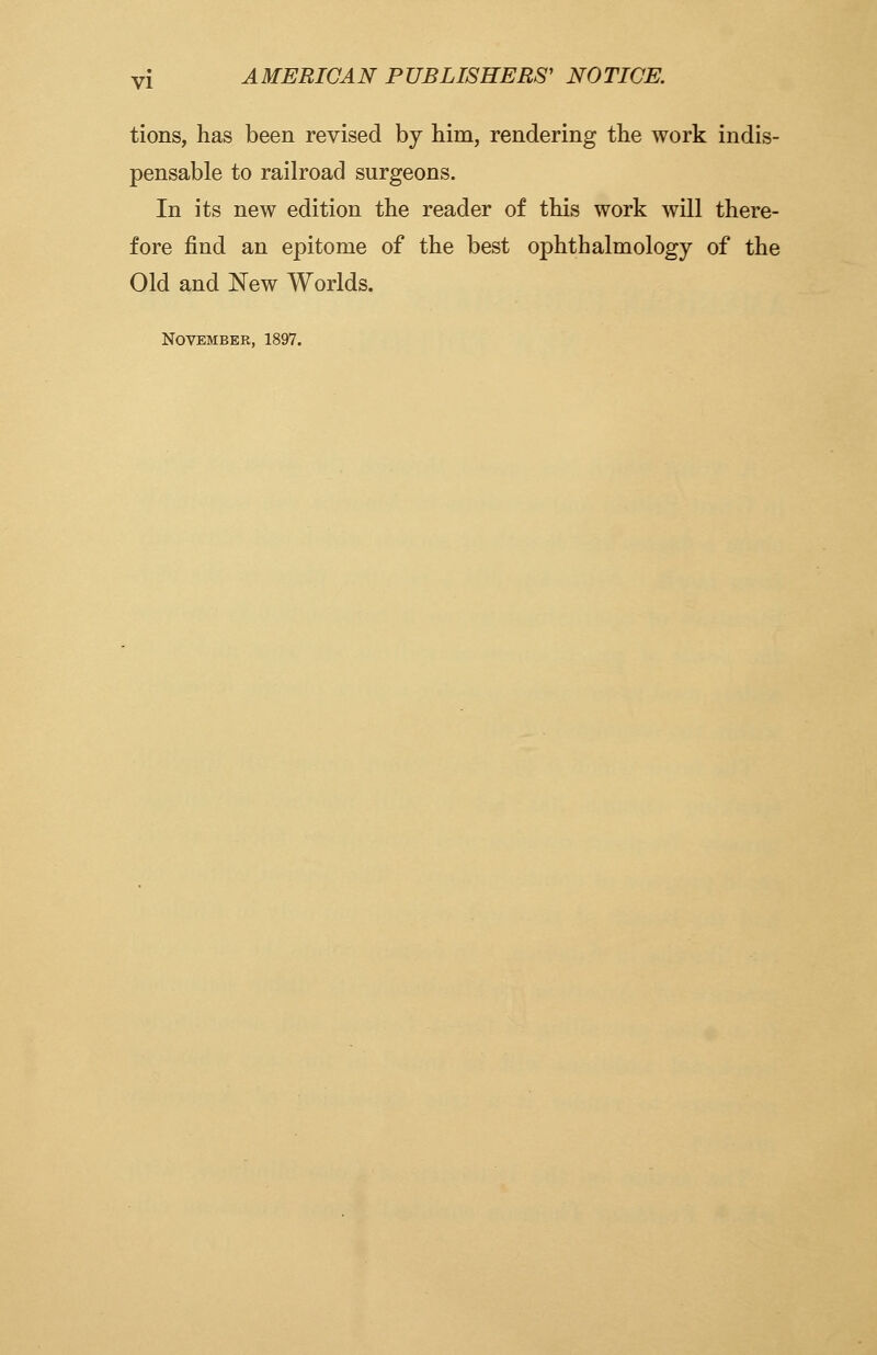 tions, has been revised by him, rendering the work indis- pensable to railroad surgeons. In its new edition the reader of this work will there- fore find an epitome of the best ophthalmology of the Old and New Worlds. November, 1897.