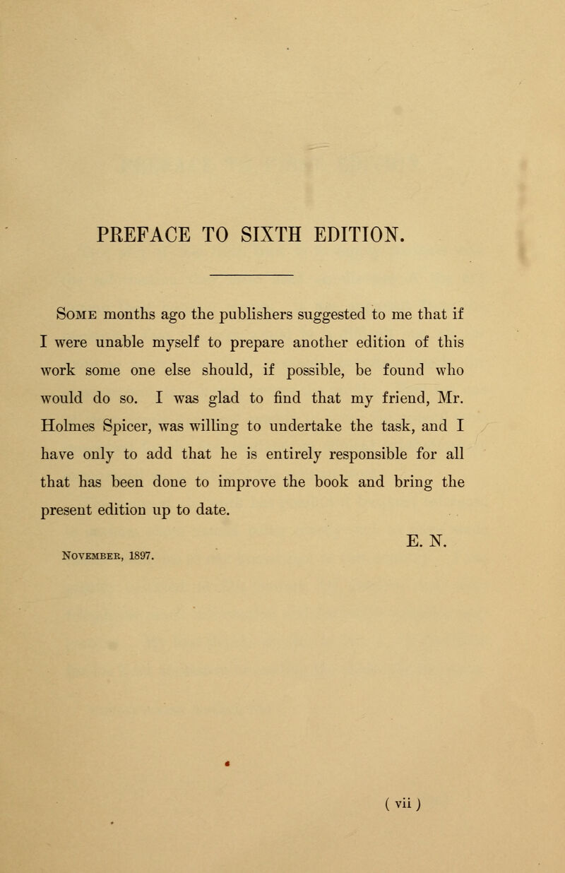 Some months ago the publishers suggested to me that if I were unable myself to prepare another edition of this work some one else should, if possible, be found who would do so. I was glad to find that my friend, Mr. Holmes Spicer, was willing to undertake the task, and I have only to add that he is entirely responsible for all that has been done to improve the book and bring the present edition up to date. E.N. November, 1897.