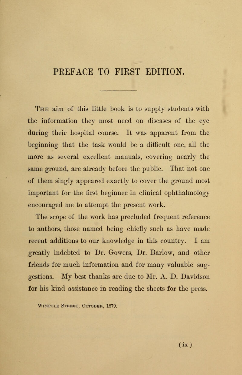The aim of this little book is to supply students with the information they most need on diseases of the eye during their hospital course. It was apparent from the beginning that the task would be a difficult one, all the more as several excellent manuals, covering nearly the same ground, are already before the public. That not one of them singly appeared exactly to cover the ground most important for the first beginner in clinical ophthalmology encouraged me to attempt the present work. The scope of the work has precluded frequent reference to authors, those named being chiefly such as have made recent additions to our knowledge in this country. I am greatly indebted to Dr. Gowers, Dr. Barlow, and other friends for much information and for many valuable sug- gestions. My best thanks are due to Mr. A. D. Davidson for his kind assistance in reading the sheets for the press. Wimpole Street, October, 1879.