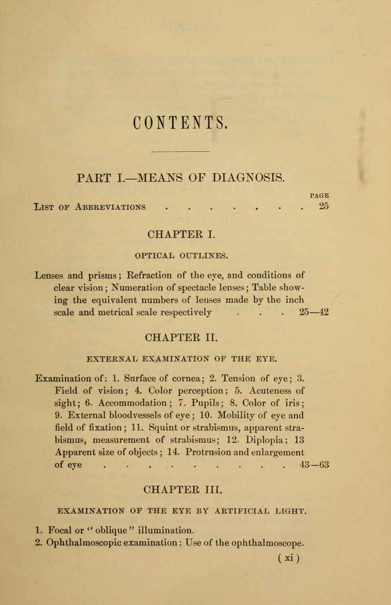 CONTENTS. PART I.—MEANS OF DIAGNOSIS. PAGE List of Abbreviations ....... 25 CHAPTEE I. OPTICAL OUTLINES. Lenses and prisms; Kefraction of the eye, and conditions of clear vision ; Numeration of spectacle lenses; Table show- ing the equivalent numbers of lenses made by the inch scale and metrical scale respectively . . . 25—42 CHAPTER II. EXTERNAL EXAMINATION OF THE EYE. Examination of: 1. Surface of cornea; 2. Tension of eye; 3. Field of vision; 4. Color perception; 5. Acuteness of sight; 6. Accommodation; 7. Pupils; 8. Color of iris; 9. External bloodvessels of eye ; 10. Mobility of eye and field of fixation; 11. Squint or strabismus, apparent stra- bismus, measurement of strabismus; 12. Diplopia; 13 Apparent size of objects ; 14. Protrusion and enlargement of eye . . 43—63 CHAPTER III. EXAMINATION OF THE EYE BY ARTIFICIAL LIGHT. 1. Focal or  oblique illumination. 2. Ophthalmoscopic examination: Use of the ophthalmoscope. (2d)