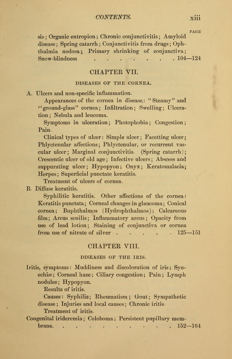 PAGE sis ; Organic entropion; Chronic conjunctivitis; Amyloid disease; Spring catarrh; Conjunctivitis from drugs; Oph- thalmia nodosa; Primary shrinking of conjunctiva; Snow-blindness 104—124 CHAPTER VII. DISEASES OF THE CORNEA. A. Ulcers and non-specific inflammation. Appearances of the cornea in disease.: Steamy and ground-glass cornea; Infiltration; Swelling; Ulcera- tion ; Nebula and leucoma. Symptoms in ulceration; Photophobia; Congestion ; Pain. Clinical types of ulcer: Simple ulcer; Facetting ulcer ; Phlyctenular affections; Phlyctenular, or recurrent vas- cular ulcer; Marginal conjunctivitis. (Spring catarrh); Crescentic ulcer of old age ; Infective ulcers; Abscess and suppurating ulcer; Hypopyon; Onyx; Keratomalacia; Herpes; Superficial punctate keratitis. Treatment of ulcers of cornea. B. Diffuse keratitis. Syphilitic keratitis. Other affections of the cornea: Keratitis punctata; Corneal changes in glaucoma; Conical cornea; Buphthalmos (Hydrophthalmos); Calcareous film; Arcus senilis; Inflammatory arcus; Opacity from use of lead lotion; Staining of conjunctiva or cornea from use of nitrate of silver 125—151 CHAPTER VIII. DISEASES OF THE IRIS. Iritis, symptoms: Muddiness and discoloration of iris; Syn- echias; Corneal haze; Ciliary congestion; Pain; Lymph nodules; Hypopyon. Results of iritis. Causes: Syphilis; Rheumatism ; Gout; Sympathetic disease; Injuries and local causes; Chronic iritis. Treatment of iritis. Congenital irideremia; Coloboma; Persistent pupillary mem- brane 152—164