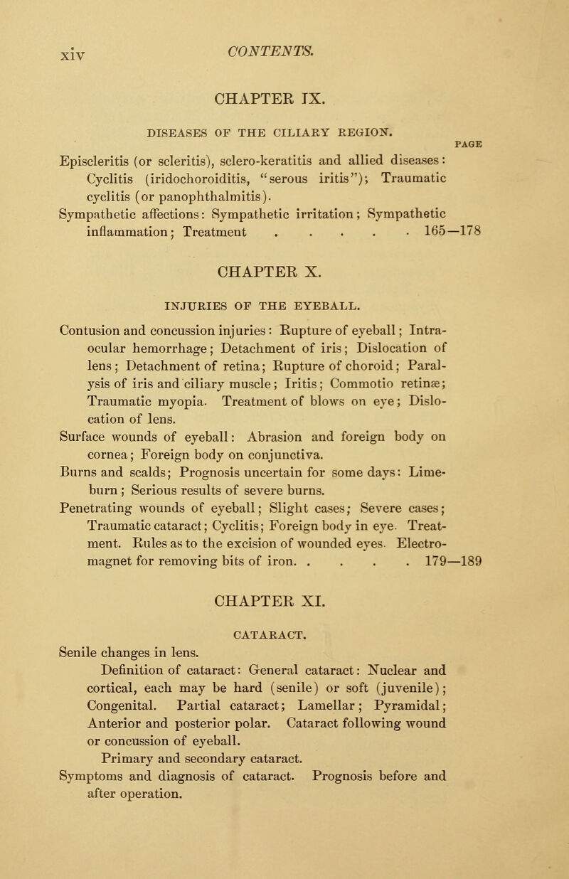 CHAPTER IX. DISEASES OF THE CILIARY REGION. PAGE Episcleritis (or scleritis), sclero-keratitis and allied diseases: Cyclitis (iridochoroiditis, serous iritis); Traumatic cyclitis (or panophthalmitis). Sympathetic affections: Sympathetic irritation; Sympathetic inflammation; Treatment 165—178 CHAPTER X. INJURIES OF THE EYEBALL. Contusion and concussion injuries : Rupture of eyeball; Intra- ocular hemorrhage; Detachment of iris; Dislocation of lens; Detachment of retina; Rupture of choroid; Paral- ysis of iris and ciliary muscle; Iritis; Commotio retinae; Traumatic myopia. Treatment of blows on eye; Dislo- cation of lens. Surface wounds of eyeball: Abrasion and foreign body on cornea; Foreign body on conjunctiva. Burns and scalds; Prognosis uncertain for some days: Lime- burn ; Serious results of severe burns. Penetrating wounds of eyeball; Slight cases; Severe cases; Traumatic cataract; Cyclitis; Foreign body in eye. Treat- ment. Rules as to the excision of wounded eyes. Electro- magnet for removing bits of iron 179—189 CHAPTER XL CATARACT. Senile changes in lens. Definition of cataract: General cataract: Nuclear and cortical, each may be hard (senile) or soft (juvenile); Congenital. Partial cataract; Lamellar ; Pyramidal ; Anterior and posterior polar. Cataract following wound or concussion of eyeball. Primary and secondary cataract. Symptoms and diagnosis of cataract. Prognosis before and after operation.