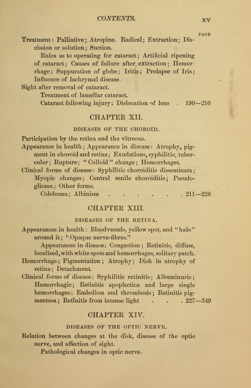 xv Treatment: Palliative; Atropine. Eadical; Extraction; Dis- cission or solution; Suction. Eules as to operating for cataract; Artificial ripening of cataract; Causes of failure after extraction ; Hemor - rhage; Suppuration of globe; Iritis ; Prolapse of Iris; Influence of lachrymal disease. Sight after removal of cataract. Treatment of lamellar cataract. Cataract following injury; Dislocation of lens . 190—210 CHAPTEE XII. DISEASES OF THE CHOROID. Participation by the retina and the vitreous. Appearance in health ; Appearance in disease: Atrophy, pig- ment in choroid and retina ; Exudations, syphilitic, tuber- cular; Eupture;  Colloid  change ; Hemorrhages. Clinical forms of disease: Syphilitic choroiditis disseminata; Myopic changes; Central senile choroiditis; Pseudo- glioma; Other forms. Coloboma; Albinism 211—226 CHAPTEE XIII. DISEASES OF THE RETINA. Appearances in health : Bloodvessels, yellow spot, and halo around it;  Opaque nerve-fibres. Appearances in disease: Congestion; Eetinitis, diffuse, localized, with white spots and hemorrhages, solitary patch. Hemorrhage; Pigmentation ; Atrophy; Disk in atrophy of retina; Detachment. Clinical forms of disease: Syphilitic retinitis; Albuminuric; Hemorrhagic; Eetinitis apoplectica and large single hemorrhages; Embolism and thrombosis; Eetinitis pig- mentosa; Eetinitis from intense light . . . 227—249 CHAPTEE XIV. DISEASES OF THE OPTIC NERVE. Eelation between changes at the disk, disease of the optic nerve, and affection of sight. Pathological changes in optic nerve.