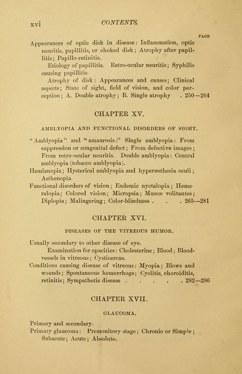 PAGE Appearances of optic disk in disease: Inflammation, optic neuritis, papillitis, or choked disk; Atrophy after papil- litis ; Papillo-retinitis. Etiology of papillitis. Ketro-ocular neuritis; Syphilis causing papillitis Atrophy of disk: Appearances and causes; Clinical aspects; State of sight, field of vision, and color per- ception ; A. Double atrophy; B. Single atrophy . 250—264 CHAPTER XV. AMBLYOPIA AND FUNCTIONAL DISORDERS OF SIGHT.  Amblyopia and  amaurosis : Single amblyopia: From suppression or congenital defect; From defective images ; From retro-ocular neuritis. Double amblyopia: Central amblyopia (tobacco amblyopia). Hemianopia; Hysterical amblyopia and hyperesthesia oculi; Asthenopia Functional disorders of vision; Endemic nyctalopia; Heme- ralopia; Colored vision; Micropsia; Muscae volitantes; Diplopia; Malingering; Color-blindness . . . 265—281 CHAPTER XVI. DISEASES OF THE VITREOUS HUMOR. Usually secondary to other disease of eye. Examination for opacities: Cholesterine; Blood; Blood- vessels in vitreous; Cysticercus. Conditions causing disease of vitreous: Myopia; Blows and wounds; Spontaneous hemorrhoge; Cyclitis, choroiditis, retinitis; Sympathetic disease ..... 282—286 CHAPTER XVII. GLAUCOMA. Primary and secondary. Primary glaucoma: Premonitory stage ; Chronic or Simple ; Subacute; Acute ; Absolute.