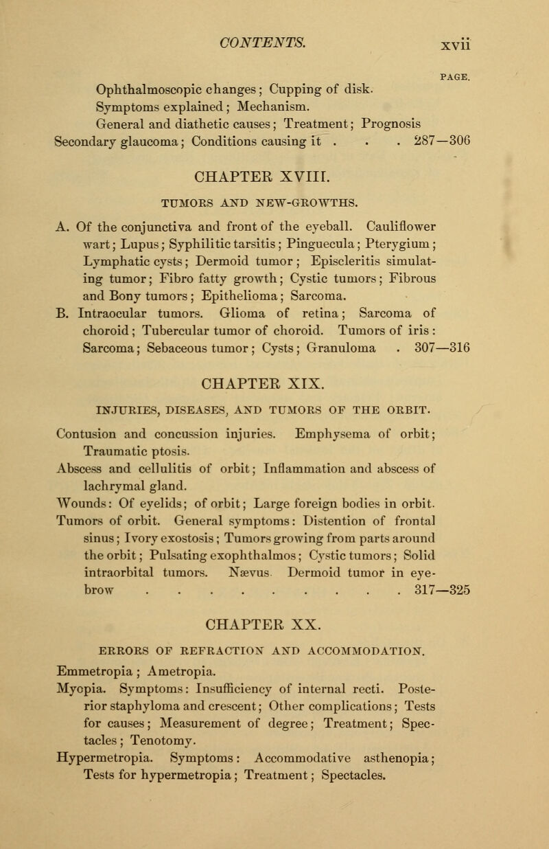 Ophthalmoscopic changes; Cupping of disk. Symptoms explained; Mechanism. General and diathetic causes; Treatment; Prognosis Secondary glaucoma; Conditions causing it . . . 287—306 CHAPTER XVIH. TUMORS AND NEW-GROWTHS. A. Of the conjunctiva and front of the eyeball. Cauliflower wart; Lupus; Syphilitic tarsitis; Pinguecula; Pterygium; Lymphatic cysts; Dermoid tumor ; Episcleritis simulat- ing tumor; Fibro fatty growth; Cystic tumors; Fibrous and Bony tumors ; Epithelioma; Sarcoma. B. Intraocular tumors. Glioma of retina; Sarcoma of choroid ; Tubercular tumor of choroid. Tumors of iris : Sarcoma; Sebaceous tumor; Cysts; Granuloma . 307—316 CHAPTER XIX. INJURIES, DISEASES, AND TUMORS OF THE ORBIT. Contusion and concussion injuries. Emphysema of orbit; Traumatic ptosis. Abscess and cellulitis of orbit; Inflammation and abscess of lachrymal gland. Wounds: Of eyelids; of orbit; Large foreign bodies in orbit. Tumors of orbit. General symptoms: Distention of frontal sinus; Ivory exostosis; Tumors growing from parts around the orbit; Pulsating exophthalmos; Cystic tumors; Solid intraorbital tumors. Nsevus Dermoid tumor in eye- brow 317—325 CHAPTER XX. ERRORS OF REFRACTION AND ACCOMMODATION. Emmetropia; Ametropia. Myopia. Symptoms: Insufficiency of internal recti. Poste- rior staphyloma and crescent; Other complications; Tests for causes; Measurement of degree; Treatment; Spec- tacles ; Tenotomy. Hypermetropia. Symptoms: Accommodative asthenopia; Tests for hypermetropia; Treatment; Spectacles.