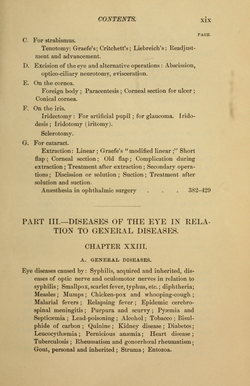 PAGE. C. For strabismus. Tenotomy: Graefe's; Critchett's; Liebreich's; Keadjust- ment and advancement. D. Excision of the eve and alternative operations: Abscission, optico-ciliary neurotomy, evisceration. E. On the cornea. Foreign body ; Paracentesis ; Corneal section for ulcer ; Conical cornea. F. On the iris. Iridectomy : For artificial pupil ; for glaucoma. Irido- desis; Iridotomy (iritomy). Sclerotomy. G. For cataract. Extraction: Linear ; Graefe's modified linear ; Short flap ; Corneal section; Old flap; Complication during extraction ; Treatment after extraction ; Secondary opera- tions ; Discission or solution ; Suction; Treatment after solution and suction. Anaesthesia in ophthalmic surgery . . . 382-429 PART III.—DISEASES OF THE EYE IN RELA- TION TO GENERAL DISEASES. CHAPTER XXIII. A. GENERAL DISEASES. Eye diseases caused by: Syphilis, acquired and inherited, dis- eases of optic nerve and oculomotor nerves in relation to syphilis; Smallpox, scarlet fever, typhus, etc.; diphtheria; Measles ; Mumps ; Chicken-pox and whooping-cough ; Malarial fevers ; Relapsing fever; Epidemic cerebro- spinal meningitis; Purpura and scurvy; P}rsemia and Septicaemia ; Lead-poisoning ; Alcohol; Tobacco ; Bisul- phide of carbon ; Quinine ; Kidney disease ; Diabetes; Leucocythaemia ; Pernicious anaemia; Heart disease ; Tuberculosis ; Rheumatism and gonorrhoeal rheumatism; Gout, personal and inherited ; Struma; Entozoa.