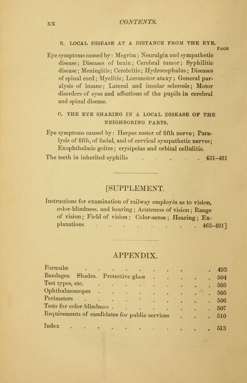 B. LOCAL DISEASE AT A DISTANCE FROM THE EYE. PAGE Eye symptoms caused by: Megrim; Neuralgia and sympathetic disease; Diseases of brain; Cerebral tumor; Syphilitic disease; Meningitis; Cerebritis; Hydrocephalus; Diseases of spinal cord; Myelitis; Locomotor ataxy; General par- alysis of insane; Lateral and insular sclerosis; Motor disorders of eyes and affections of the pupils in cerebral and spinal disease. C. THE EYE SHAKING IN A LOCAL DISEASE OF THE NEIGHBORING PARTS. Eye symptoms caused by: Herpes zoster of fifth nerve; Para- lysis of fifth, of facial, and of cervical sympathetic nerves; Exophthalmic goitre; erysipelas and orbital cellulitis. The teeth in inherited syphilis ..... 431-461 [SUPPLEMENT. Instructions for examination of railway employes as to vision, color-blindness, and hearing ; Acuteness of vision ; Kange of vision; Field of vision ; Color-sense ; Hearing ; Ex- planations 463-491] APPENDIX. Protective glass Formulae Bandages. Shades Test types, etc. Ophthalmoscopes Perimeters Tests for color-blindness . Requirements of candidates for public services Index 493 504 505 505 506 507 510 513