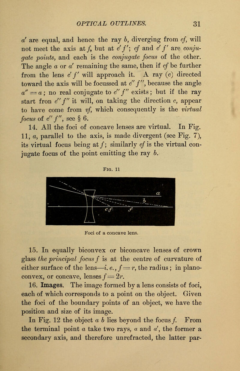 a' are equal, and hence the ray b, diverging from cf, will not meet the axis at/, but at c'/'; c/ and cf f are cow/w- #afe points, and each is the conjugate focus of the other. The angle a or a' remaining the same, then if cf be further from the lens c' f will approach it. A ray (c) directed toward the axis will be focussed at cf'', because the angle a'^a; no real conjugate to c/ exists; but if the ray start fron c f it will, on taking the direction c, appear to have come from vf, which consequently is the virtual focus of c f, see § 6. 14. All the foci of concave lenses are virtual. In Fig. 11, a, parallel to the axis, is made divergent (see Fig. 7), its virtual focus being at/; similarly cf is the virtual con- jugate focus of the point emitting the ray b. Fig. 11 Foci of a concave lens. 15. In equally biconvex or biconcave lenses of crown glass the principal focus f is at the centre of curvature of either surface of the lens—i. e.,f= r, the radius ; in plano- convex, or concave, lenses f=2r. 16. Images. The image formed by a lens consists of foci, each of which corresponds to a point on the object. Given the foci of the boundary points of an object, we have the position and size of its image. In Fig. 12 the object a b lies beyond the focus/. From the terminal point a take two rays, a and a', the former a secondary axis, and therefore unrefracted, the latter par-